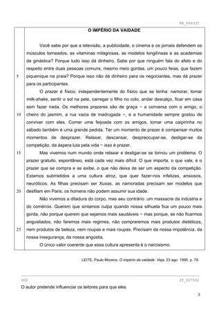 TB_006335
                                       O IMPÉRIO DA VAIDADE


              Você sabe por que a televisão, a publicidade, o cinema e os jornais defendem os
       músculos torneados, as vitaminas milagrosas, as modelos longilíneas e as academias
       de ginástica? Porque tudo isso dá dinheiro. Sabe por que ninguém fala do afeto e do
       respeito entre duas pessoas comuns, mesmo meio gordas, um pouco feias, que fazem
5      piquenique na praia? Porque isso não dá dinheiro para os negociantes, mas dá prazer
       para os participantes.
              O prazer é físico, independentemente do físico que se tenha: namorar, tomar
       milk-shake, sentir o sol na pele, carregar o filho no colo, andar descalço, ficar em casa
       sem fazer nada. Os melhores prazeres são de graça − a conversa com o amigo, o
10     cheiro do jasmim, a rua vazia de madrugada −, e a humanidade sempre gostou de
       conviver com eles. Comer uma feijoada com os amigos, tomar uma caipirinha no
       sábado também é uma grande pedida. Ter um momento de prazer é compensar muitos
       momentos de desprazer. Relaxar, descansar, despreocupar-se, desligar-se da
       competição, da áspera luta pela vida − isso é prazer.
15            Mas vivemos num mundo onde relaxar e desligar-se se tornou um problema. O
       prazer gratuito, espontâneo, está cada vez mais difícil. O que importa, o que vale, é o
       prazer que se compra e se exibe, o que não deixa de ser um aspecto da competição.
       Estamos submetidos a uma cultura atroz, que quer fazer-nos infelizes, ansiosos,
       neuróticos. As filhas precisam ser Xuxas, as namoradas precisam ser modelos que
20     desfilam em Paris, os homens não podem assumir sua idade.
              Não vivemos a ditadura do corpo, mas seu contrário: um massacre da indústria e
       do comércio. Querem que sintamos culpa quando nossa silhueta fica um pouco mais
       gorda, não porque querem que sejamos mais saudáveis − mas porque, se não ficarmos
       angustiados, não faremos mais regimes, não compraremos mais produtos dietéticos,
25     nem produtos de beleza, nem roupas e mais roupas. Precisam da nossa impotência, da
       nossa insegurança, da nossa angústia.
              O único valor coerente que essa cultura apresenta é o narcisismo.


                                    LEITE, Paulo Moreira. O império da vaidade. Veja, 23 ago. 1995. p. 79.


     ________________________________________________________________________________
     000                                                                                      IT_027502
     O autor pretende influenciar os leitores para que eles
                                                                                                         3
 