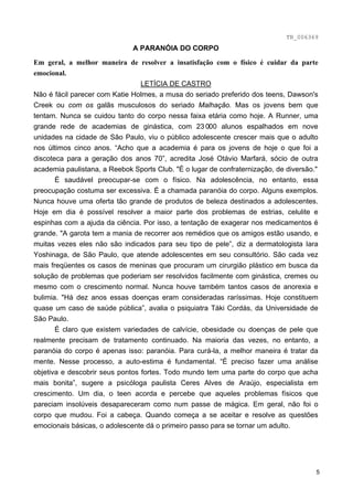 TB_006369
                              A PARANÓIA DO CORPO
Em geral, a melhor maneira de resolver a insatisfação com o físico é cuidar da parte
emocional.
                                LETÍCIA DE CASTRO
Não é fácil parecer com Katie Holmes, a musa do seriado preferido dos teens, Dawson's
Creek ou com os galãs musculosos do seriado Malhação. Mas os jovens bem que
tentam. Nunca se cuidou tanto do corpo nessa faixa etária como hoje. A Runner, uma
grande rede de academias de ginástica, com 23 000 alunos espalhados em nove
unidades na cidade de São Paulo, viu o público adolescente crescer mais que o adulto
nos últimos cinco anos. “Acho que a academia é para os jovens de hoje o que foi a
discoteca para a geração dos anos 70”, acredita José Otávio Marfará, sócio de outra
academia paulistana, a Reebok Sports Club. "É o lugar de confraternização, de diversão."
       É saudável preocupar-se com o físico. Na adolescência, no entanto, essa
preocupação costuma ser excessiva. É a chamada paranóia do corpo. Alguns exemplos.
Nunca houve uma oferta tão grande de produtos de beleza destinados a adolescentes.
Hoje em dia é possível resolver a maior parte dos problemas de estrias, celulite e
espinhas com a ajuda da ciência. Por isso, a tentação de exagerar nos medicamentos é
grande. "A garota tem a mania de recorrer aos remédios que os amigos estão usando, e
muitas vezes eles não são indicados para seu tipo de pele”, diz a dermatologista Iara
Yoshinaga, de São Paulo, que atende adolescentes em seu consultório. São cada vez
mais freqüentes os casos de meninas que procuram um cirurgião plástico em busca da
solução de problemas que poderiam ser resolvidos facilmente com ginástica, cremes ou
mesmo com o crescimento normal. Nunca houve também tantos casos de anorexia e
bulimia. "Há dez anos essas doenças eram consideradas raríssimas. Hoje constituem
quase um caso de saúde pública”, avalia o psiquiatra Táki Cordás, da Universidade de
São Paulo.
       É claro que existem variedades de calvície, obesidade ou doenças de pele que
realmente precisam de tratamento continuado. Na maioria das vezes, no entanto, a
paranóia do corpo é apenas isso: paranóia. Para curá-la, a melhor maneira é tratar da
mente. Nesse processo, a auto-estima é fundamental. “É preciso fazer uma análise
objetiva e descobrir seus pontos fortes. Todo mundo tem uma parte do corpo que acha
mais bonita”, sugere a psicóloga paulista Ceres Alves de Araújo, especialista em
crescimento. Um dia, o teen acorda e percebe que aqueles problemas físicos que
pareciam insolúveis desapareceram como num passe de mágica. Em geral, não foi o
corpo que mudou. Foi a cabeça. Quando começa a se aceitar e resolve as questões
emocionais básicas, o adolescente dá o primeiro passo para se tornar um adulto.




                                                                                       5
 