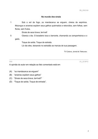 TB_006166


                                      No mundo dos sinais

 1             Sob o sol de fogo, os mandacarus se erguem, cheios de espinhos.
       Mulungus e aroeiras expõem seus galhos queimados e retorcidos, sem folhas, sem
       flores, sem frutos.
               Sinais de seca brava, terrível!
 5             Clareia o dia. O boiadeiro toca o berrante, chamando os companheiros e o
       gado.
               Toque de saída. Toque de estrada.
               Lá vão eles, deixando no estradão as marcas de sua passagem.


                                                             TV Cultura, Jornal do Telecurso.



________________________________________________________________________________
000                                                                               IT_023872
A opinião do autor em relação ao fato comentado está em


(A)   “os mandacarus se erguem”
(B)   “aroeiras expõem seus galhos”
(C) “Sinais de seca brava, terrível!!”
(D) “Toque de saída. Toque de entrada”.




                                                                                                7
 