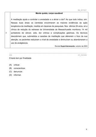TB_007007
                                 Mente quieta, corpo saudável


      A meditação ajuda a controlar a ansiedade e a aliviar a dor? Ao que tudo indica, sim.
      Nessas duas áreas os cientistas encontraram as maiores evidências da ação
      terapêutica da meditação, medida em dezenas de pesquisas. Nos últimos 24 anos, só a
      clínica de redução do estresse da Universidade de Massachusetts monitorou 14 mil
5     portadores de câncer, aids, dor crônica e complicações gástricas. Os técnicos
      descobriram que, submetidos a sessões de meditação que alteraram o foco da sua
      atenção, os pacientes reduziram o nível de ansiedade e diminuíram ou abandonaram o
      uso de analgésicos.
                                                      Revista Superinteressante, outubro de 2003


    ________________________________________________________________________________
    000                                                                            IT_032999
    O texto tem por finalidade


    (A)   criticar.
    (B)   conscientizar.
    (C) denunciar.
    (D) informar.




                                                                                              9
 