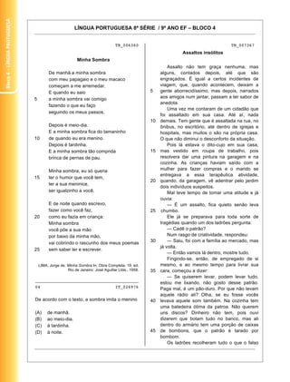 Bloco 4 – Língua Protuguesa


                                                      LÍNGUA PORTUGUESA 8ª SÉRIE / 9º ANO EF – BLOCO 4


                                                                              TB_006360                                              TB_007367
                                                                                                              Assaltos insólitos
                                                        Minha Sombra
                                                                                                        Assalto não tem graça nenhuma, mas
                                       De manhã a minha sombra                                      alguns, contados depois, até que são
                                       com meu papagaio e o meu macaco                              engraçados. É igual a certos incidentes de
                                       começam a me arremedar.                                      viagem, que, quando acontecem, deixam a
                                       E quando eu saio                                        5    gente aborrecidíssimo, mas depois, narrados
                              5        a minha sombra vai comigo                                    aos amigos num jantar, passam a ter sabor de
                                                                                                    anedota.
                                       fazendo o que eu faço
                                                                                                        Uma vez me contaram de um cidadão que
                                       seguindo os meus passos.
                                                                                                    foi assaltado em sua casa. Até aí, nada
                                                                                               10   demais. Tem gente que é assaltada na rua, no
                                       Depois é meio-dia.                                           ônibus, no escritório, até dentro de igrejas e
                                       E a minha sombra fica do tamaninho                           hospitais, mas muitos o são na própria casa.
                              10       de quando eu era menino.                                     O que não diminui o desconforto da situação.
                                       Depois é tardinha.                                               Pois lá estava o dito-cujo em sua casa,
                                       E a minha sombra tão comprida                           15   mas vestido em roupa de trabalho, pois
                                       brinca de pernas de pau.                                     resolvera dar uma pintura na garagem e na
                                                                                                    cozinha. As crianças haviam saído com a
                                       Minha sombra, eu só queria                                   mulher para fazer compras e o marido se
                                                                                                    entregava a essa terapêutica atividade,
                              15       ter o humor que você tem,
                                                                                               20   quando, da garagem, vê adentrar pelo jardim
                                       ter a sua meninice,
                                                                                                    dois indivíduos suspeitos.
                                       ser igualzinho a você.                                           Mal teve tempo de tomar uma atitude e já
                                                                                                    ouvia:
                                       E de noite quando escrevo,                                       — É um assalto, fica quieto senão leva
                                       fazer como você faz,                                    25    chumbo.
                              20       como eu fazia em criança:                                        Ele já se preparava para toda sorte de
                                       Minha sombra                                                 tragédias quando um dos ladrões pergunta:
                                       você põe a sua mão                                               — Cadê o patrão?
                                       por baixo da minha mão,                                          Num rasgo de criatividade, respondeu:
                                       vai cobrindo o rascunho dos meus poemas                 30       — Saiu, foi com a família ao mercado, mas
                                                                                                    já volta.
                              25       sem saber ler e escrever.
                                                                                                        — Então vamos lá dentro, mostre tudo.
                                                                                                        Fingindo-se, então, de empregado de si
                                  LIMA, Jorge de. Minha Sombra In: Obra Completa. 19. ed.           mesmo, e ao mesmo tempo para livrar sua
                                                  Rio de Janeiro: José Aguillar Ltda., 1958.   35   cara, começou a dizer:
                                                                                                        — Se quiserem levar, podem levar tudo,
                              ________________________________________
                                                                                                    estou me lixando, não gosto desse patrão.
                              04                                              IT_026976             Paga mal, é um pão-duro. Por que não levam
                                                                                                    aquele rádio ali? Olha, se eu fosse vocês
                              De acordo com o texto, a sombra imita o menino                   40   levava aquele som também. Na cozinha tem
                                                                                                    uma batedeira ótima da patroa. Não querem
                              (A)      de manhã.                                                    uns discos? Dinheiro não tem, pois ouvi
                              (B)      ao meio-dia.                                                 dizerem que botam tudo no banco, mas ali
                              (C)      à tardinha.                                                  dentro do armário tem uma porção de caixas
                              (D)      à noite.                                                45   de bombons, que o patrão é tarado por
                                                                                                    bombom.
                                                                                                        Os ladrões recolheram tudo o que o falso

                                                                                                                                             21
 