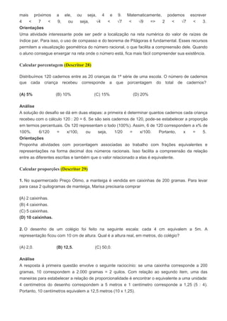 mais próximos a ele, ou seja, 4 e 9. Matematicamente, podemos escrever
4 < 7 < 9, ou seja, √4 < √7 < √9 => 2 < √7 < 3.
Orientações
Uma atividade interessante pode ser pedir a localização na reta numérica do valor de raízes de
índice par. Para isso, o uso de compasso e do teorema de Pitágoras é fundamental. Esses recursos
permitem a visualização geométrica do número racional, o que facilita a compreensão dele. Quando
o aluno consegue enxergar na reta onde o número está, fica mais fácil compreender sua existência.
Calcular porcentagem (Descritor 28)
Distribuímos 120 cadernos entre as 20 crianças da 1ª série de uma escola. O número de cadernos
que cada criança recebeu corresponde a que porcentagem do total de cadernos?
(A) 5% (B) 10% (C) 15% (D) 20%
Análise
A solução do desafio se dá em duas etapas: a primeira é determinar quantos cadernos cada criança
recebeu com o cálculo 120 : 20 = 6. Se são seis cadernos de 120, pode-se estabelecer a proporção
em termos percentuais. Os 120 representam o todo (100%). Assim, 6 de 120 correspondem a x% de
100%. 6/120 = x/100, ou seja, 1/20 = x/100. Portanto, x = 5.
Orientações
Proponha atividades com porcentagem associadas ao trabalho com frações equivalentes e
representações na forma decimal dos números racionais. Isso facilita a compreensão da relação
entre as diferentes escritas e também que o valor relacionado a elas é equivalente.
Calcular proporções (Descritor 29)
1. No supermercado Preço Ótimo, a manteiga é vendida em caixinhas de 200 gramas. Para levar
para casa 2 quilogramas de manteiga, Marisa precisaria comprar
(A) 2 caixinhas.
(B) 4 caixinhas.
(C) 5 caixinhas.
(D) 10 caixinhas.
2. O desenho de um colégio foi feito na seguinte escala: cada 4 cm equivalem a 5m. A
representação ficou com 10 cm de altura. Qual é a altura real, em metros, do colégio?
(A) 2,0. (B) 12,5. (C) 50,0.
Análise
A resposta à primeira questão envolve o seguinte raciocínio: se uma caixinha corresponde a 200
gramas, 10 correspondem a 2.000 gramas = 2 quilos. Com relação ao segundo item, uma das
maneiras para estabelecer a relação de proporcionalidade é encontrar o equivalente a uma unidade:
4 centímetros do desenho correspondem a 5 metros e 1 centímetro corresponde a 1,25 (5 : 4).
Portanto, 10 centímetros equivalem a 12,5 metros (10 x 1,25).
 