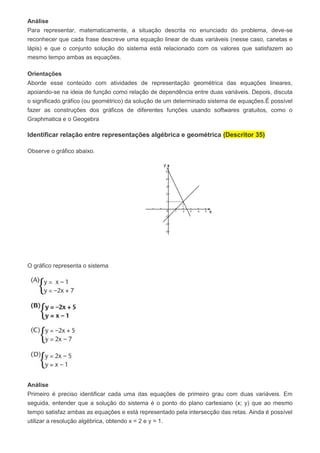 Análise
Para representar, matematicamente, a situação descrita no enunciado do problema, deve-se
reconhecer que cada frase descreve uma equação linear de duas variáveis (nesse caso, canetas e
lápis) e que o conjunto solução do sistema está relacionado com os valores que satisfazem ao
mesmo tempo ambas as equações.
Orientações
Aborde esse conteúdo com atividades de representação geométrica das equações lineares,
apoiando-se na ideia de função como relação de dependência entre duas variáveis. Depois, discuta
o significado gráfico (ou geométrico) da solução de um determinado sistema de equações.É possível
fazer as construções dos gráficos de diferentes funções usando softwares gratuitos, como o
Graphmatica e o Geogebra
Identificar relação entre representações algébrica e geométrica (Descritor 35)
Observe o gráfico abaixo.
O gráfico representa o sistema
Análise
Primeiro é preciso identificar cada uma das equações de primeiro grau com duas variáveis. Em
seguida, entender que a solução do sistema é o ponto do plano cartesiano (x; y) que ao mesmo
tempo satisfaz ambas as equações e está representado pela intersecção das retas. Ainda é possível
utilizar a resolução algébrica, obtendo x = 2 e y = 1.
 
