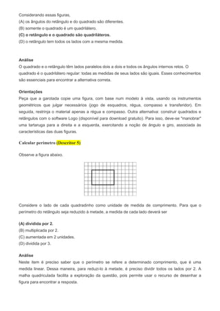 Considerando essas figuras,
(A) os ângulos do retângulo e do quadrado são diferentes.
(B) somente o quadrado é um quadrilátero.
(C) o retângulo e o quadrado são quadriláteros.
(D) o retângulo tem todos os lados com a mesma medida.
Análise
O quadrado e o retângulo têm lados paralelos dois a dois e todos os ângulos internos retos. O
quadrado é o quadrilátero regular: todas as medidas de seus lados são iguais. Esses conhecimentos
são essenciais para encontrar a alternativa correta.
Orientações
Peça que a garotada copie uma figura, com base num modelo à vista, usando os instrumentos
geométricos que julgar necessários (jogo de esquadros, régua, compasso e transferidor). Em
seguida, restrinja o material apenas a régua e compasso. Outra alternativa: construir quadrados e
retângulos com o software Logo (disponível para download gratuito). Para isso, deve-se "manobrar"
uma tartaruga para a direita e a esquerda, exercitando a noção de ângulo e giro, associada às
características das duas figuras.
Calcular perímetro (Descritor 5)
Observe a figura abaixo.
Considere o lado de cada quadradinho como unidade de medida de comprimento. Para que o
perímetro do retângulo seja reduzido à metade, a medida de cada lado deverá ser
(A) dividida por 2.
(B) multiplicada por 2.
(C) aumentada em 2 unidades.
(D) dividida por 3.
Análise
Neste item é preciso saber que o perímetro se refere a determinado comprimento, que é uma
medida linear. Dessa maneira, para reduzi-lo à metade, é preciso dividir todos os lados por 2. A
malha quadriculada facilita a exploração da questão, pois permite usar o recurso de desenhar a
figura para encontrar a resposta.
 