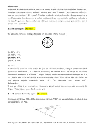Orientações
Apresente à classe um retângulo e sugira que alterem apenas uma de suas dimensões. Em seguida,
discuta o que acontece com o perímetro e com a área. Se dobrarmos o comprimento do retângulo,
seu perímetro dobrará? E a área? Prossiga, mudando a outra dimensão. Depois, proponha a
modificação das duas dimensões e analise coletivamente as consequências obtidas no perímetro e
na área. Pergunte: ao dobrar a altura do retângulo e triplicar o comprimento, o que acontece com a
área e com o perímetro?
Reconhecer ângulos (Descritor 6)
Os 2 ângulos formados pelos ponteiros de um relógio às 8 horas medem
(A) 60° e 120°.
(B) 120° e 160°.
(C) 120° e 240°.
(D) 140° e 220°.
Análise
O aluno deve levar em conta a ideia de que, em uma circunferência, o ângulo central vale 360º
(apenas as alternativas C e D somam esse valor). Do mesmo modo, no relógio há 12 pontos
importantes, referentes às 12 horas. O ângulo formado entre duas marcações (por exemplo, 3 e 4) é
30º. Assim, às 8 horas temos essa abertura aparecendo quatro vezes, o que leva à conclusão de
que omenor ângulo certamente mede 120º. Para completar 360º, restam 240º.
Orientações
O uso do relógio é um recurso bem interessante para trabalhar com a meninada o conceito de
ângulo relacionado às ideias de abertura e giro.
Reconhecer semelhança de figuras (Descritor 7)
Ampliando o triângulo ABC, obtém-se um novo triângulo A’B’C’, em que cada lado é o dobro do seu
correspondente em ABC.
Em figuras ampliadas ou reduzidas, os elementos que conservam a mesma medida são
 