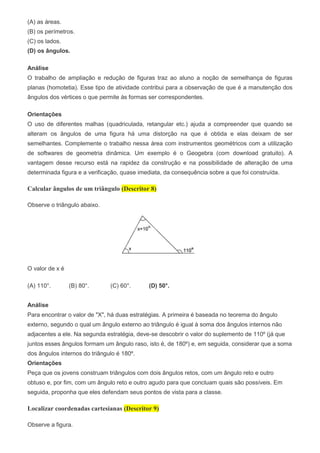 (A) as áreas.
(B) os perímetros.
(C) os lados.
(D) os ângulos.
Análise
O trabalho de ampliação e redução de figuras traz ao aluno a noção de semelhança de figuras
planas (homotetia). Esse tipo de atividade contribui para a observação de que é a manutenção dos
ângulos dos vértices o que permite às formas ser correspondentes.
Orientações
O uso de diferentes malhas (quadriculada, retangular etc.) ajuda a compreender que quando se
alteram os ângulos de uma figura há uma distorção na que é obtida e elas deixam de ser
semelhantes. Complemente o trabalho nessa área com instrumentos geométricos com a utilização
de softwares de geometria dinâmica. Um exemplo é o Geogebra (com download gratuito). A
vantagem desse recurso está na rapidez da construção e na possibilidade de alteração de uma
determinada figura e a verificação, quase imediata, da consequência sobre a que foi construída.
Calcular ângulos de um triângulo (Descritor 8)
Observe o triângulo abaixo.
O valor de x é
(A) 110°. (B) 80°. (C) 60°. (D) 50°.
Análise
Para encontrar o valor de "X", há duas estratégias. A primeira é baseada no teorema do ângulo
externo, segundo o qual um ângulo externo ao triângulo é igual à soma dos ângulos internos não
adjacentes a ele. Na segunda estratégia, deve-se descobrir o valor do suplemento de 110º (já que
juntos esses ângulos formam um ângulo raso, isto é, de 180º) e, em seguida, considerar que a soma
dos ângulos internos do triângulo é 180º.
Orientações
Peça que os jovens construam triângulos com dois ângulos retos, com um ângulo reto e outro
obtuso e, por fim, com um ângulo reto e outro agudo para que concluam quais são possíveis. Em
seguida, proponha que eles defendam seus pontos de vista para a classe.
Localizar coordenadas cartesianas (Descritor 9)
Observe a figura.
 
