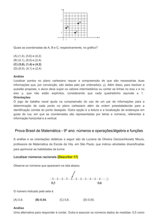 Quais as coordenadas de A, B e C, respectivamente, no gráfico?
(A) (1,4), (5,6) e (4,2)
(B) (4,1), (6,5) e (2,4)
(C) (5,6), (1,4) e (4,2)
(D) (6,5), (4,1) e (2,4)
Análise
Localizar pontos no plano cartesiano requer a compreensão de que são necessárias duas
informações que, por convenção, são dadas pelo par ordenado(x; y). Além disso, para resolver a
questão proposta, o aluno deve supor os valores intermediários ou contar as linhas no eixo x e no
eixo y, que não estão explícitos, considerando que cada quadradinho equivale a 1.
Orientações
O jogo de batalha naval ajuda na compreensão do uso de um par de informações para a
determinação de cada ponto no plano cartesiano além da ordem preestabelecida para a
identificação correta do ponto desejado. Outra opção é a leitura e a localização de endereços em
guias de rua, em que as coordenadas são representadas por letras e números, referentes à
informação horizontal e à vertical.
Prova Brasil de Matemática - 9º ano: números e operações/álgebra e funções
A análise e as orientações didáticas a seguir são de Luciana de Oliveira Gerzoschkowitz Moura,
professora de Matemática da Escola da Vila, em São Paulo, que indicou atividades diversificadas
para aprimorar as habilidades da turma
Localizar números racionais (Descritor 17)
Observe os números que aparecem na reta abaixo.
O número indicado pela seta é
(A) 0,9. (B) 0,54. (C) 0,8. (D) 0,55.
Análise
Uma alternativa para responder é contar. Outra é associar os números dados às medidas: 0,5 como
 