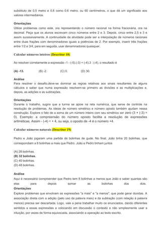 substituto de 0,5 metro e 0,6 como 0,6 metro, ou 60 centímetros, o que dá um significado aos
valores intermediários.
Orientações
Utilize problemas como este, ora representando o número racional na forma fracionária, ora na
decimal. Peça que os alunos escrevam cinco números entre 2 e 3. Depois, cinco entre 2,5 e 3 e
assim sucessivamente. A continuidade da atividade pode ser a interpolação de números racionais
entre duas frações com denominadores iguais a potências de 2. Por exemplo, inserir três frações
entre 1/2 e 3/4, para em seguida, usar denominadores quaisquer.
Calcular números inteiros (Descritor 18)
Ao resolver corretamente a expressão -1 - (-5).(-3) + (-4).3 : (-4), o resultado é
(A) -13. (B) -2. (C) 0. (D) 30.
Análise
Para resolver o desafio,deve-se dominar as regras relativas aos sinais resultantes de alguns
cálculos e saber que numa expressão resolvem-se primeiro as divisões e as multiplicações e,
depois, as adições e as subtrações.
Orientações
Durante o trabalho, sugira que a turma se apoie na reta numérica, que serve de controle na
resolução de problemas. As ideias de número simétrico e número oposto também ajudam nessa
construção. Explore o fato de a soma de um número inteiro com seu simétrico ser zero (3 + (-3) =
0). Exemplo: a compreensão do número oposto facilita a resolução de expressões
aritméticas. Assim - (-4) = + 4, ou seja, o oposto de -4 é o número +4.
Calcular números naturais (Descritor 19)
Pedro e João jogaram uma partida de bolinhas de gude. No final, João tinha 20 bolinhas, que
correspondiam a 8 bolinhas a mais que Pedro. João e Pedro tinham juntos
(A) 28 bolinhas.
(B) 32 bolinhas.
(C) 40 bolinhas.
(D) 48 bolinhas.
Análise
Aqui é necessário compreender que Pedro tem 8 bolinhas a menos que João e saber quantas são
elas para depois somar as bolinhas dos dois.
Orientações
Explore problemas que envolvam as expressões "a mais" e "a menos", que pode gerar dúvidas. A
associação direta com a adição (pelo uso da palavra mais) e da subtração (com relação à palavra
menos) precisa ser descartada. Logo, vale a pena trabalhar muito os enunciados, dando diferentes
sentidos a essas expressões e colocando em discussão o contexto e não simplesmente usar a
intuição, por vezes de forma equivocada, associando a operação ao texto escrito.
 