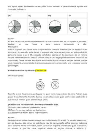 Nas figuras abaixo, as áreas escuras são partes tiradas do inteiro. A parte escura que equivale aos
3/5 tirados do inteiro é
(A) (B) (C) (D)
Análise
Ao ler a fração, é necessário reconhecer quais círculos foram divididos em cinco partes e, entre eles,
localizar em que figura a parte escura corresponde a três.
Orientações
Colocar os jovens para pensar sobre o significado dos conceitos matemáticos é um exercício muito
importante. Um exemplo: após discutir o tema em sala, peça que escrevam um texto explicando
para uma criança o que é 3/5. A relação parte/todo é apenas um dos significados de um número
racional na forma fracionária. Discuta também o fato de uma fração poder demonstrar o resultado de
uma divisão. Dessa maneira, está ligada ao quociente de dois números naturais. Lembre que ela
ainda representa uma constante de proporcionalidade, como uma escala, uma velocidade ou uma
porcentagem.
Reconhecer frações equivalentes (Descritor 23)
Observe as figuras:
Pedrinho e José fizeram uma aposta para ver quem comia mais pedaços de pizza. Pediram duas
pizzas de igual tamanho. Pedrinho dividiu a sua em oito pedaços iguais e comeu seis. José dividiu a
sua em doze pedaços iguais e comeu nove. Então,
(A) Pedrinho e José comeram a mesma quantidade de pizza.
(B) José comeu o dobro do que Pedrinho comeu.
(C) Pedrinho comeu o triplo do que José comeu.
(D) José comeu a metade do que Pedrinho comeu.
Análise
Neste problema, o aluno deve reconhecer a equivalência entre 6/8 e 9/12. Da maneira apresentada,
com os desenhos das pizzas, ele pode lançar mão da representação gráfica, colorindo cada uma
delas conforme dito no enunciado e, assim, concluir que as partes coloridas são iguais. O esperado,
no entanto, é que ele saiba simplificar ambas as frações (6/8=3/4 e 9/12=3/4 ).
 