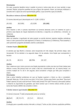 Orientações
Em sala, proponha desafios como o pedido na prova e outros para dar um novo sentido a esse
conceito. Depois, proponha questões em que a figura não aparece. Assim, as crianças mobilizam o
conceito sem o apoio de numa representação gráfica, o que aumenta o grau do desafio.
Reconhecer números decimais (Descritor 24)
O número decimal que é decomposto em 5 + 0,06 + 0,002 é
(A) 5,62. (B) 5,602. (C) 5,206. (D) 5,062.
Análise
Para resolver o item, é preciso reconhecer os números decimais como um sistema no qual a
primeira casa depois da vírgula representa os décimos, a segunda, os centésimos, a terceira, os
milésimos etc.
Orientações
Além de trabalhar o significado de cada posição na escrita decimal, explicite relações aritméticas
nela e o valor posicional de cada algarismo (5 inteiros, 6 centésimos e 2 milésimos). Para trabalhar o
valor posicional, programe atividades usando a calculadora.
Calcular frações (Descritor 26)
A estrada que liga Recife a Caruaru será recuperada em três etapas. Na primeira etapa, será
recuperado 1/6 da estrada e na segunda etapa 1/4 da estrada. Uma fração que corresponde à
terceira etapa é
(A) 1/5. (B) 5/12. (C) 7/12. (D) 12/7.
Análise
Aqui, espera-se que o aluno procure uma fração equivalente a cada uma das que foram dadas para
efetuar a soma. Ele precisa levar em conta o fato de o denominador ser, ao mesmo tempo, um
número múltiplo de 4 e de 6. Em seguida, deve considerar a fração que falta para completar o
inteiro.
Orientações
Vale a pena trabalhar problemas em que as frações superem o inteiro ou não o completem.
Exemplo: Maria leu 1/3 de um livro num dia e 1/4 no outro. Contou para Pedro, que disse: "Que bom!
Faltam apenas 2/5 para você terminar!" Pedro está correto? Por quê? Promova a discussão coletiva
e observe os argumentos da garotada, que deve concluir que o menino estava errado, já que a
soma das frações (59/60) não completa o inteiro.
Calcular números aproximados (Descritor 27)
O número irracional √7 está compreendido entre os números
(A) 2 e 3 (B) 13 e 15 (C) 3 e 4 (D) 6 e 8
Análise
A solução para a questão envolve intercalar o número 7 entre os dois números quadrados perfeitos
 