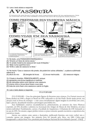 12- Leia o texto abaixo e responda:




13- No texto, uma PASSAGEM ENGRAÇADA é:
(A) “Amarre um feixe de ramos secos.”
(B) “A versão moderna da vassoura tem suas limitações.”
(C) “Bata numa superfície dura.”
(D) “Enfie o cabo da vassoura no feixe.”

14- No trecho “Caso a vassoura não preste, ela poderá ter outras utilidades.”, a palavra sublinhada
refere-se à:
(A) altura do voo.   (B) bengala da bruxa.      (C) bruxa machucada.        (D) vassoura mágica.

15- O texto é divertido, PRINCIPALMENTE, porque:
(A) apresenta uma bruxa trapalhona e medrosa.
(B) dá instruções sobre como fabricar uma vassoura.
(C) ensina como a bruxa deve limpar a sua casa.
(D) trata de como fazer uma vassoura e usá-la no fogão.

16- Leia o texto abaixo e responda:
                                           EVA FURNARI

        EVA FURNARI – Uma das principais figuras da literatura para crianças. Eva Furnari nasceu em
Roma (Itália) em 1948 e chegou ao Brasil em 1950, radicando-se em São Paulo. Desde muito jovem, sua
atração eram os livros de estampas – e não causa estranhamento algum imaginá-Ia envolvida com cores,
lápis e pincéis, desenhando mundos e personagens para habitá-Ios...
        Suas habilidades criativas encaminharam-na, primeiramente, ao universo das Artes Plásticas
expondo, em 1971, desenhos e pinturas na Associação dos Amigos do Museu de Arte Moderna, em uma
mostra individual. Paralelamente, cursou a Faculdade de Arquitetura e Urbanismo da USP, formando-se
no ano de 1976. No entanto, erguer prédios tornou-se pouco atraente quando encontrou a experiência das
narrativas visuais.
        Iniciou sua carreira como autora e ilustradora, publicando histórias sem texto verbal, isto é,
contadas apenas por imagens. Seu primeiro livro foi lançado pela Ática, em 1980, Cabra-cega,
inaugurando a coleção Peixe Vivo, premiada pela Fundação Nacional do Livro Infantil e Juvenil – FNLlJ.
 