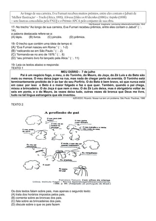 Ao longo de sua carreira, Eva Furnari recebeu muitos prêmios, entre eles contam o Jabuti de
"Melhor Ilustração" – Trucks (Ática, 1991), A bruxa Zelda e os 80 docinhos (1986) e Anjinho (1998)
– sete láureas concedidas pela FNLlJ e o Prêmio APCA pelo conjunto de sua obra.
                                                                 http:llcaracal. imaginaria. cam/autog rafas/evafurnari/index. Html
17- No trecho “Ao longo de sua carreira, Eva Furnari recebeu prêmios, entre eles contam o Jabuti” (�.
14),
a palavra destacada refere-se a:
(A) lápis.    (B) livros.   (C) pincéis.     (D) prêmios.

18- O trecho que contém uma ideia de tempo é:
(A) “Eva Furnari nasceu em Roma.” (�. 1-2)
(B) “radicando-se em São Paulo.” (�. 2)
(C) “formando-se no ano de 1976.” (�. 8)
(D) “seu primeiro livro foi lançado pela Ática.” (�. 11)

19- Leia os textos abaixo e responda:
TEXTO 1
                                     MEU DIÁRIO - 7 de julho
      Pai é um negócio fogo, o meu, o do Toninho, do Mauro, do Joça, do Zé Luís e do Beto são
mais ou menos. O meu deixa jogar na rua, mas nada de chegar perto da avenida. O Toninho está
terminantemente proibido de ir ao bar do seu Porfírio. O do Beto é bem bravo, só que nunca está
em casa: por isso o Beto é o maior folgado e faz o que quer. Também, quando o pai chega,
mixou a brincadeira. O do Joça é que nem o meu. O do Zé Luís deixa, mas é obrigatório voltar às
seis em ponto, e o do Mauro, às vezes deixa tudo, outras vezes dá bronca que Deus me livre,
tudo na tal língua estrangeira que ele inventou.
                                                  AZEVEDO, Ricardo. Nossa rua tem um problema. São Paulo: Paulinas, 1986


TEXTO 2.




Os dois textos falam sobre pais, mas apenas o segundo texto:
(A) trata dos horários impostos pelos pais.
(B) comenta sobre as broncas dos pais.
(C) fala sobre as brincadeiras dos pais.
(D) discute sobre o que os pais fazem
 