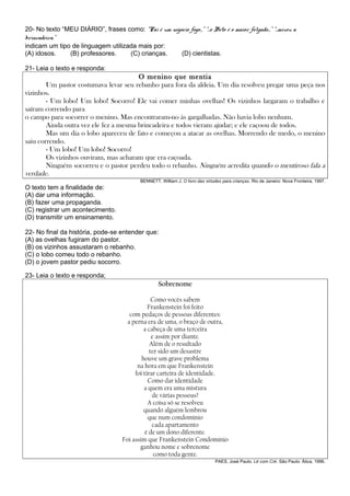 20- No texto “MEU DIÁRIO”, frases como: “Pai é um negócio fogo...” “...o Beto é o maior folgado...” “...mixou a
brincadeira.”
indicam um tipo de linguagem utilizada mais por:
(A) idosos.    (B) professores.     (C) crianças.     (D) cientistas.

21- Leia o texto e responda:
                                        O menino que mentia
        Um pastor costumava levar seu rebanho para fora da aldeia. Um dia resolveu pregar uma peça nos
vizinhos.
        - Um lobo! Um lobo! Socorro! Ele vai comer minhas ovelhas! Os vizinhos largaram o trabalho e
saíram correndo para
o campo para socorrer o menino. Mas encontraram-no às gargalhadas. Não havia lobo nenhum.
        Ainda outra vez ele fez a mesma brincadeira e todos vieram ajudar; e ele caçoou de todos.
        Mas um dia o lobo apareceu de fato e começou a atacar as ovelhas. Morrendo de medo, o menino
saiu correndo.
        - Um lobo! Um lobo! Socorro!
        Os vizinhos ouviram, mas acharam que era caçoada.
        Ninguém socorreu e o pastor perdeu todo o rebanho. Ninguém acredita quando o mentiroso fala a
verdade.
                                               BENNETT, William J. O livro das virtudes para crianças. Rio de Janeiro: Nova Fronteira, 1997.
O texto tem a finalidade de:
(A) dar uma informação.
(B) fazer uma propaganda.
(C) registrar um acontecimento.
(D) transmitir um ensinamento.

22- No final da história, pode-se entender que:
(A) as ovelhas fugiram do pastor.
(B) os vizinhos assustaram o rebanho.
(C) o lobo comeu todo o rebanho.
(D) o jovem pastor pediu socorro.

23- Leia o texto e responda;
                                                       Sobrenome

                                                    Como vocês sabem
                                                  Frankenstein foi feito
                                          com pedaços de pessoas diferentes:
                                         a perna era de uma, o braço de outra,
                                                a cabeça de uma terceira
                                                    e assim por diante.
                                                   Além de o resultado
                                                   ter sido um desastre
                                               houve um grave problema
                                             na hora em que Frankenstein
                                            foi tirar carteira de identidade.
                                                  Como dar identidade
                                                a quem era uma mistura
                                                    de várias pessoas?
                                                  A coisa só se resolveu
                                                quando alguém lembrou
                                                  que num condomínio
                                                    cada apartamento
                                                é de um dono diferente.
                                       Foi assim que Frankenstein Condomínio
                                              ganhou nome e sobrenome
                                                     como toda gente.
                                                                                    PAES, José Paulo. Lé com Cré. São Paulo: Ática, 1996.
 