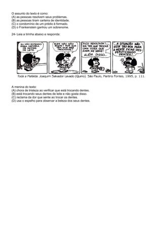 O assunto do texto é como:
(A) as pessoas resolvem seus problemas.
(B) as pessoas tiram carteira de identidade.
(C) o condomínio de um prédio é formado.
(D) o Frankenstein ganhou um sobrenome.

24- Leia a tirinha abaixo e responda:




A menina do texto:
(A) chora de tristeza ao verificar que está trocando dentes.
(B) está trocando seus dentes de leite e não gosta disso.
(C) reclama da dor que sente ao trocar os dentes.
(D) usa o espelho para observar a beleza dos seus dentes.
 