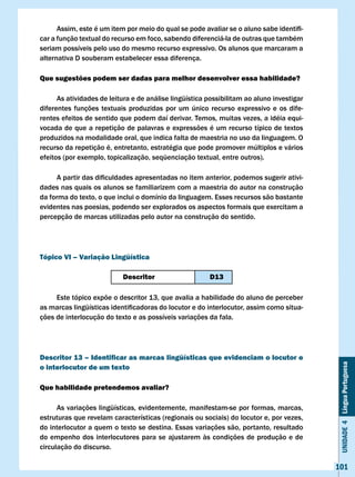 Assim,	este	é	um	item	por	meio	do	qual	se	pode	avaliar	se	o	aluno	sabe	identifi-
car a função textual do recurso em foco, sabendo diferenciá-la de outras que também
seriam possíveis pelo uso do mesmo recurso expressivo. Os alunos que marcaram a
alternativa D souberam estabelecer essa diferença.

Que sugestões podem ser dadas para melhor desenvolver essa habilidade?

      As atividades de leitura e de análise lingüística possibilitam ao aluno investigar
diferentes funções textuais produzidas por um único recurso expressivo e os dife-
rentes efeitos de sentido que podem daí derivar. Temos, muitas vezes, a idéia equi-
vocada de que a repetição de palavras e expressões é um recurso típico de textos
produzidos na modalidade oral, que indica falta de maestria no uso da linguagem. O
recurso da repetição é, entretanto, estratégia que pode promover múltiplos e vários
efeitos (por exemplo, topicalização, seqüenciação textual, entre outros).

	    A	partir	das	dificuldades	apresentadas	no	item	anterior,	podemos	sugerir	ativi-
dades nas quais os alunos se familiarizem com a maestria do autor na construção
da forma do texto, o que inclui o domínio da linguagem. Esses recursos são bastante
evidentes nas poesias, podendo ser explorados os aspectos formais que exercitam a
percepção de marcas utilizadas pelo autor na construção do sentido.




Tópico vI – variação lingüística

                           Descritor                    D13

     Este tópico expõe o descritor 13, que avalia a habilidade do aluno de perceber
as	marcas	lingüísticas	identificadoras	do	locutor	e	do	interlocutor,	assim	como	situa-
ções de interlocução do texto e as possíveis variações da fala.




Descritor 13 – Identificar as marcas lingüísticas que evidenciam o locutor e
                                                                                            Unidade 4 Língua Portuguesa

o interlocutor de um texto

Que habilidade pretendemos avaliar?

      As variações lingüísticas, evidentemente, manifestam-se por formas, marcas,
estruturas que revelam características (regionais ou sociais) do locutor e, por vezes,
do interlocutor a quem o texto se destina. Essas variações são, portanto, resultado
do empenho dos interlocutores para se ajustarem às condições de produção e de
circulação do discurso.

                                                                                           101
 