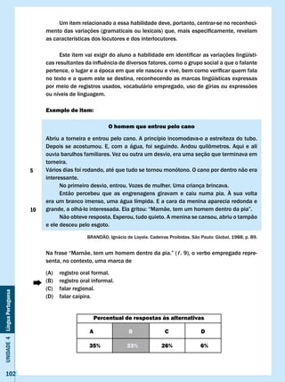 Um item relacionado a essa habilidade deve, portanto, centrar-se no reconheci-
                                   mento	das	variações	(gramaticais	ou	lexicais)	que,	mais	especificamente,	revelam	
                                   as características dos locutores e dos interlocutores.

                                   	     Este	item	vai	exigir	do	aluno	a	habilidade	em	identificar	as	variações	lingüísti-
                                   cas	resultantes	da	influência	de	diversos	fatores,	como	o	grupo	social	a	que	o	falante	
                                   pertence,	o	lugar	e	a	época	em	que	ele	nasceu	e	vive,	bem	como	verificar	quem	fala	
                                   no texto e a quem este se destina, reconhecendo as marcas lingüísticas expressas
                                   por meio de registros usados, vocabulário empregado, uso de gírias ou expressões
                                   ou níveis de linguagem.

                                   Exemplo de item:

                                                               O homem que entrou pelo cano

                                   Abriu a torneira e entrou pelo cano. A princípio incomodava-o a estreiteza do tubo.
                                   Depois	 se	 acostumou.	 E,	 com	 a	 água,	 foi	 seguindo.	 Andou	 quilômetros.	 Aqui	 e	 ali	
                                   ouvia barulhos familiares. vez ou outra um desvio, era uma seção que terminava em
                                   torneira.
                              5    vários dias foi rodando, até que tudo se tornou monótono. O cano por dentro não era
                                   interessante.
                                         No primeiro desvio, entrou. vozes de mulher. Uma criança brincava.
                                         Então percebeu que as engrenagens giravam e caiu numa pia. À sua volta
                                   era um branco imenso, uma água límpida. E a cara da menina aparecia redonda e
                              10   grande,	a	olhá-lo	interessada.	Ela	gritou:	“Mamãe,	tem	um	homem	dentro	da	pia”.
                                         Não obteve resposta. Esperou, tudo quieto. A menina se cansou, abriu o tampão
                                   e ele desceu pelo esgoto.

                                                     BRANDÃO,	Ignácio	de	Loyola.	Cadeiras	Proibidas.	São	Paulo:	Global,	1988,	p.	89.


                                   Na	frase	“Mamãe,	tem	um	homem	dentro	da	pia.”	(ℓ.	9),	o	verbo	empregado	repre-
                                   senta, no contexto, uma marca de

                                   (A)   registro oral formal.
                                   (B)   registro oral informal.
                                   (C)   falar regional.
Unidade 4 Língua Portuguesa




                                   (D)   falar caipira.


                                                          Percentual de respostas às alternativas

                                                      A                 B                c               D

                                                     35%               33%             26%               6%



     102
 