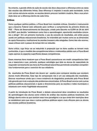 No entanto, o grande efeito da ação da escola não deve obscurecer a diferença entre as notas
 das	escolas	das	diferentes	linhas.	Essa	diferença	é	imposta	à	escola	pela	sociedade.	Junto	
 com outras estruturas sociais, as escolas devem procurar também mudá-la. Mas a sua priori-
 dade deve ser a diferença dentro de cada linha.

críticas

 Como qualquer política pública, a Prova Brasil tem recebido críticas. Constitui o instrumento
 que	 o	 Governo	 Federal	 está	 utilizando	 para	 verificar	 o	 cumprimento	 da	 primeira	 diretriz	 do	
 PDE – Plano de Desenvolvimento da Educação, criado pelo Decreto no 6.094 de 24 de abril
 de 2007, que decidiu “estabelecer como foco a aprendizagem, apontando resultados concre-
 tos	a	atingir”.	Em	um	primeiro	momento,	o	uso	do	conceito	de	resultados,	até	então	pouco	
 usado em políticas educacionais brasileiras, foi entendido por muitos como se as dimensões
 de	apoio	financeiro	e	institucional	às	escolas	tivessem	sido	relegadas.	Como	isto	não	ocorreu,	
 essas	críticas	com	o	passar	do	tempo	têm	se	reduzido.	

 Outra crítica, cuja força vai se reduzindo à proporção que os itens usados se tornam mais
 conhecidos,	é	que	a	medida	das	competências	leitora	e	matemática	obtida	com	a	Prova	Brasil	
 capta	apenas	os	aspectos	superficiais	dessas	competências.	

 Esses	mesmos	itens	mostram	que	a	Prova	Brasil	concentra-se	em	medir	competências	bási-
 cas e essenciais e que, portanto, qualquer estratégia que dote os alunos de capacidade de
 responder	corretamente	aos	itens	da	Prova	Brasil	estará	lhes	permitindo	consolidar	competên-
 cias fundamentais para o exercício de sua cidadania.

 Os resultados da Prova Brasil não devem ser usados para comparar escolas que recebem
 alunos muito diferentes. Esse tipo de comparação não é um uso adequado dos resultados.
 Deve-se	reconhecer	ainda	que	a	mera	existência	do	diagnóstico	produzido	pela	Prova	Brasil	
 não garante por si só a solução dos problemas encontrados. A Prova Brasil convive com outras
 políticas públicas educacionais e ajuda a direcioná-las para as escolas e redes municipais e
 estaduais com maior fragilidade educacional.

 A partir da introdução da Prova Brasil, o debate educacional deve considerar os resultados
 de aprendizagem dos alunos como critério de análise das escolas públicas brasileiras. Um
 diálogo	aberto	entre	os	que	aceitam	esse	novo	paradigma	e	os	que	ainda	têm	restrições	deve	
 se	estabelecer	para	que	essa	e	outras	políticas	públicas	sejam	mais	eficazes	para	os	alunos	
 das escolas públicas brasileiras.
 