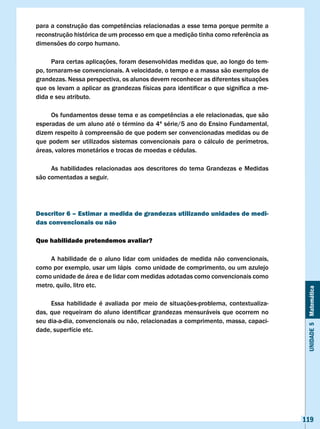 para	a	construção	das	competências	relacionadas	a	esse	tema	porque	permite	a	
reconstrução	histórica	de	um	processo	em	que	a	medição	tinha	como	referência	as	
dimensões do corpo humano.

      Para certas aplicações, foram desenvolvidas medidas que, ao longo do tem-
po, tornaram-se convencionais. A velocidade, o tempo e a massa são exemplos de
grandezas. Nessa perspectiva, os alunos devem reconhecer as diferentes situações
que	os	levam	a	aplicar	as	grandezas	físicas	para	identificar	o	que	significa	a	me-
dida e seu atributo.

	    Os	fundamentos	desse	tema	e	as	competências	a	ele	relacionadas,	que	são	
esperadas de um aluno até o término da 4ª série/5 ano do Ensino Fundamental,
dizem respeito à compreensão de que podem ser convencionadas medidas ou de
que podem ser utilizados sistemas convencionais para o cálculo de perímetros,
áreas, valores monetários e trocas de moedas e cédulas.

     As habilidades relacionadas aos descritores do tema Grandezas e Medidas
são comentadas a seguir.




Descritor 6 – Estimar a medida de grandezas utilizando unidades de medi-
das convencionais ou não

Que habilidade pretendemos avaliar?

    A habilidade de o aluno lidar com unidades de medida não convencionais,
como por exemplo, usar um lápis como unidade de comprimento, ou um azulejo
como unidade de área e de lidar com medidas adotadas como convencionais como
metro, quilo, litro etc.


                                                                                      Unidade 5 Matemática
     Essa habilidade é avaliada por meio de situações-problema, contextualiza-
das,	que	requeiram	do	aluno	identificar	grandezas	mensuráveis	que	ocorrem	no	
seu dia-a-dia, convencionais ou não, relacionadas a comprimento, massa, capaci-
dade, superfície etc.




                                                                                     119
 