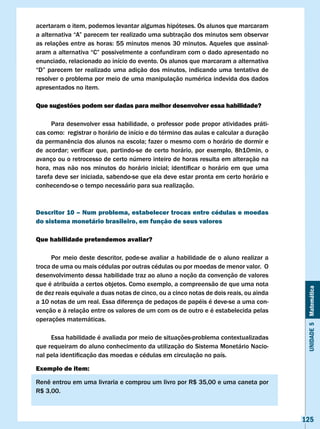 acertaram o item, podemos levantar algumas hipóteses. Os alunos que marcaram
a	alternativa	“A”	parecem	ter	realizado	uma	subtração	dos	minutos	sem	observar	
as	relações	entre	as	horas:	55	minutos	menos	30	minutos.	Aqueles	que	assinal-
aram	a	alternativa	“C”	possivelmente	a	confundiram	com	o	dado	apresentado	no	
enunciado, relacionado ao início do evento. Os alunos que marcaram a alternativa
“D”	 parecem	 ter	 realizado	 uma	 adição	 dos	 minutos,	 indicando	uma	 tentativa	 de	
resolver o problema por meio de uma manipulação numérica indevida dos dados
apresentados no item.

Que sugestões podem ser dadas para melhor desenvolver essa habilidade?

      Para desenvolver essa habilidade, o professor pode propor atividades práti-
cas	como:		registrar	o	horário	de	início	e	do	término	das	aulas	e	calcular	a	duração	
da	permanência	dos	alunos	na	escola;	fazer	o	mesmo	com	o	horário	de	dormir	e	
de	 acordar;	 verificar	 que,	 partindo-se	 de	 certo	 horário,	 por	 exemplo,	 8h10min,	 o	
avanço ou o retrocesso de certo número inteiro de horas resulta em alteração na
hora,	 mas	 não	 nos	 minutos	 do	 horário	 inicial;	 identificar	 o	 horário	 em	 que	 uma	
tarefa deve ser iniciada, sabendo-se que ela deve estar pronta em certo horário e
conhecendo-se o tempo necessário para sua realização.



Descritor 10 – Num problema, estabelecer trocas entre cédulas e moedas
do sistema monetário brasileiro, em função de seus valores

Que habilidade pretendemos avaliar?

      Por meio deste descritor, pode-se avaliar a habilidade de o aluno realizar a
troca de uma ou mais cédulas por outras cédulas ou por moedas de menor valor. O
desenvolvimento dessa habilidade traz ao aluno a noção da convenção de valores
que é atribuída a certos objetos. Como exemplo, a compreensão de que uma nota



                                                                                                Unidade 5 Matemática
de dez reais equivale a duas notas de cinco, ou a cinco notas de dois reais, ou ainda
a 10 notas de um real. Essa diferença de pedaços de papéis é deve-se a uma con-
venção e à relação entre os valores de um com os de outro e é estabelecida pelas
operações matemáticas.

     Essa habilidade é avaliada por meio de situações-problema contextualizadas
que requeiram do aluno conhecimento da utilização do Sistema Monetário Nacio-
nal	pela	identificação	das	moedas	e	cédulas	em	circulação	no	país.	

Exemplo de item:

Renê	entrou	em	uma	livraria	e	comprou	um	livro	por	R$	35,00	e	uma	caneta	por					
R$	3,00.	



                                                                                               125
 