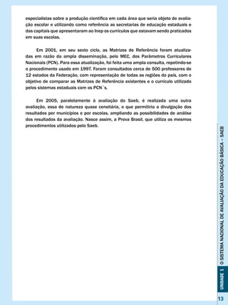 especialistas	sobre	a	produção	científica	em	cada	área	que	seria	objeto	de	avalia-
ção	escolar	e	utilizando	como	referência	as	secretarias	de	educação	estaduais	e	
das capitais que apresentaram ao Inep os currículos que estavam sendo praticados
em suas escolas.

	     Em	 2001,	 em	 seu	 sexto	 ciclo,	 as	 Matrizes	 de	 Referência	 foram	 atualiza-
das em razão da ampla disseminação, pelo MEC, dos Parâmetros Curriculares
Nacionais (PCN). Para essa atualização, foi feita uma ampla consulta, repetindo-se
o procedimento usado em 1997. Foram consultados cerca de 500 professores de
12 estados da Federação, com representação de todas as regiões do país, com o
objetivo	de	comparar	as	Matrizes	de	Referência	existentes	e	o	currículo	utilizado	
pelos sistemas estaduais com os PCN´s.

      Em 2005, paralelamente à avaliação do Saeb, é realizada uma outra
avaliação, essa de natureza quase censitária, o que permitiria a divulgação dos
resultados por municípios e por escolas, ampliando as possibilidades de análise
dos resultados da avaliação. Nasce assim, a Prova Brasil, que utiliza os mesmos
procedimentos utilizados pelo Saeb.




                                                                                          Unidade 1 O SISTEMA NACIONAL DE AvALIAÇÃO DA EDUCAÇÃO BÁSICA – SAEB




                                                                                          13
 