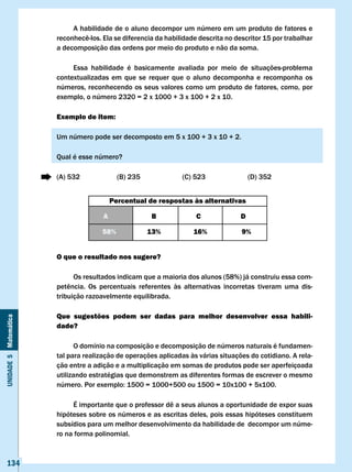 A habilidade de o aluno decompor um número em um produto de fatores e
                       reconhecê-los.	Ela	se	diferencia	da	habilidade	descrita	no	descritor	15	por	trabalhar	
                       a decomposição das ordens por meio do produto e não da soma.

                            Essa habilidade é basicamente avaliada por meio de situações-problema
                       contextualizadas em que se requer que o aluno decomponha e recomponha os
                       números, reconhecendo os seus valores como um produto de fatores, como, por
                       exemplo, o número 2320 = 2 x 1000 + 3 x 100 + 2 x 10.

                       Exemplo de item:

                       Um número pode ser decomposto em 5 x 100 + 3 x 10 + 2.

                       Qual é esse número?

                       (A) 532               (B) 235              (C) 523                 (D) 352


                                           Percentual de respostas às alternativas

                                       A               B               c              D

                                      58%              13%            16%             9%


                       O que o resultado nos sugere?

                             Os resultados indicam que a maioria dos alunos (58%) já construiu essa com-
                       petência.	 Os	 percentuais	 referentes	 às	 alternativas	 incorretas	 tiveram	 uma	 dis-
                       tribuição razoavelmente equilibrada.

                       Que sugestões podem ser dadas para melhor desenvolver essa habili-
Unidade 5 Matemática




                       dade?

                              O domínio na composição e decomposição de números naturais é fundamen-
                       tal para realização de operações aplicadas às várias situações do cotidiano. A rela-
                       ção entre a adição e a multiplicação em somas de produtos pode ser aperfeiçoada
                       utilizando estratégias que demonstrem as diferentes formas de escrever o mesmo
                       número.	Por	exemplo:	1500	=	1000+500	ou	1500	=	10x100	+	5x100.					

                       	    É	importante	que	o	professor	dê	a	seus	alunos	a	oportunidade	de	expor	suas	
                       hipóteses sobre os números e as escritas deles, pois essas hipóteses constituem
                       subsídios para um melhor desenvolvimento da habilidade de decompor um núme-
                       ro na forma polinomial.



   134
 