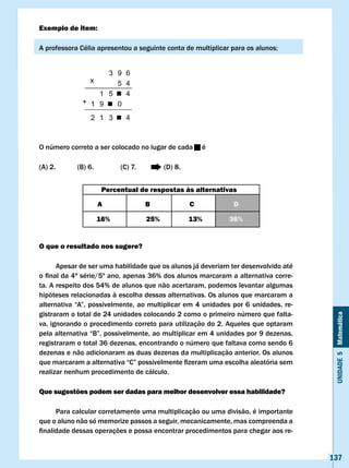 Exemplo de item:

A	professora	Célia	apresentou	a	seguinte	conta	de	multiplicar	para	os	alunos:




O número correto a ser colocado no lugar de cada         é

(A) 2.       (B) 6.         (C) 7.         (D) 8.


                       Percentual de respostas às alternativas

                      A              B              c               D

                      16%            25%            13%           36%


O que o resultado nos sugere?

      Apesar de ser uma habilidade que os alunos já deveriam ter desenvolvido até
o	final	da	4ª	série/5º	ano,	apenas	36%	dos	alunos	marcaram	a	alternativa	corre-
ta. A respeito dos 54% de alunos que não acertaram, podemos levantar algumas
hipóteses relacionadas à escolha dessas alternativas. Os alunos que marcaram a
alternativa	 “A”,	 possivelmente,	 ao	 multiplicar	em	 4	 unidades	 por	 6	 unidades,	 re-
gistraram o total de 24 unidades colocando 2 como o primeiro número que falta-


                                                                                              Unidade 5 Matemática
va, ignorando o procedimento correto para utilização do 2. Aqueles que optaram
pela	alternativa	“B”,	possivelmente,	ao	multiplicar	em	4	unidades	por	9	dezenas,	
registraram o total 36 dezenas, encontrando o número que faltava como sendo 6
dezenas e não adicionaram as duas dezenas da multiplicação anterior. Os alunos
que	marcaram	a	alternativa	“C”	possivelmente	fizeram	uma	escolha	aleatória	sem	
realizar nenhum procedimento de cálculo.

Que sugestões podem ser dadas para melhor desenvolver essa habilidade?

      Para calcular corretamente uma multiplicação ou uma divisão, é importante
que o aluno não só memorize passos a seguir, mecanicamente, mas compreenda a
finalidade	dessas	operações	e	possa	encontrar	procedimentos	para	chegar	aos	re-


                                                                                             137
 