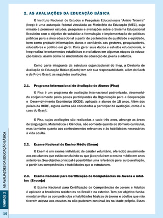 2. AS AvAlIAÇÕES DA EDUcAÇÃO BÁSIcA
                                    	     O	 Instituto	 Nacional	 de	 Estudos	 e	 Pesquisas	 Educacionais	 “Anísio	 Teixeira”	
                                    (Inep) é uma autarquia federal vinculada ao Ministério da Educação (MEC), cuja
                                    missão é promover estudos, pesquisas e avaliações sobre o Sistema Educacional
                                    Brasileiro com o objetivo de subsidiar a formulação e implementação de políticas
                                    públicas para a área educacional a partir de parâmetros de qualidade e eqüidade,
                                    bem	como	produzir	informações	claras	e	confiáveis	aos	gestores,	pesquisadores,	
                                    educadores e público em geral. Para gerar seus dados e estudos educacionais, o
                                    Inep realiza levantamentos estatísticos e avaliativos em algumas etapas da educa-
                                    ção básica, assim como na modalidade de educação de jovens e adultos.

                                         Como parte integrante da estrutura organizacional do Inep, a Diretoria de
                                    Avaliação da Educação Básica (Daeb) tem sob sua responsabilidade, além do Saeb
                                    e	da	Prova	Brasil,	as	seguintes	avaliações:


                                   2.1.   Programa Internacional de Avaliação de Alunos (Pisa)

                                         O Pisa é um programa de avaliação internacional padronizada, desenvolvi-
                                    do conjuntamente pelos países participantes da Organização para a Cooperação
                                    e		Desenvolvimento	Econômico	(OCDE),	aplicada	a	alunos	de	15	anos.	Além	dos			
                                    países da OCDE, alguns outros são convidados a participar da avaliação, como é o
                                    caso do Brasil.

                                    	     O	Pisa,	cujas	avaliações	são	realizadas	a	cada	três	anos,	abrange	as	áreas	
                                    de	Linguagem,	Matemática	e	Ciências,	não	somente	quanto	ao	domínio	curricular,	
                                    mas também quanto aos conhecimentos relevantes e às habilidades necessárias
                                    à vida adulta.
AS AvALIAÇÕES DA EDUCAÇÃO BÁSICA




                                   2.2.   Exame Nacional do Ensino Médio (Enem)

                                         O Enem é um exame individual, de caráter voluntário, oferecido anualmente
                                    aos estudantes que estão concluindo ou que já concluíram o ensino médio em anos
                                    anteriores.	Seu	objetivo	principal	é	possibilitar	uma	referência	para		auto-avaliação,	
                                    a	partir	das	competências	e	habilidades	que	o	estruturam.


                                   2.3. Exame Nacional para Certificação de Competências de Jovens e Adul-
                                   tos (Encceja)

                                    	     O	 Exame	 Nacional	 para	 Certificação	 de	 Competências	 de	 Jovens	 e	 Adultos	
                                    é aplicado a brasileiros residentes no Brasil e no exterior. Tem por objetivo funda-
Unidade 2




                                    mental	avaliar	as	competências	e	habilidades	básicas	de	jovens	e	adultos	que	não	
                                    tiveram acesso aos estudos ou não puderam continuá-los na idade própria. Esses


     14
 