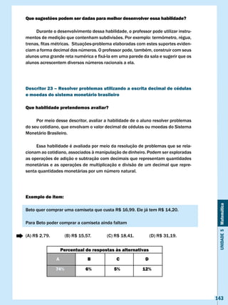Que sugestões podem ser dadas para melhor desenvolver essa habilidade?

     Durante o desenvolvimento dessa habilidade, o professor pode utilizar instru-
mentos	de	medição	que	contenham	subdivisões.	Por	exemplo:	termômetro,	régua,	
trenas,	fitas	métricas.		Situações-problema	elaboradas	com	estes	suportes	eviden-
ciam a forma decimal dos números. O professor pode, também, construir com seus
alunos	uma	grande	reta	numérica	e	fixá-la	em	uma	parede	da	sala	e	sugerir	que	os	
alunos acrescentem diversos números racionais a ela.




Descritor 23 – Resolver problemas utilizando a escrita decimal de cédulas
e moedas do sistema monetário brasileiro

Que habilidade pretendemos avaliar?

     Por meio desse descritor, avaliar a habilidade de o aluno resolver problemas
do seu cotidiano, que envolvam o valor decimal de cédulas ou moedas do Sistema
Monetário Brasileiro.

     Essa habilidade é avaliada por meio da resolução de problemas que se rela-
cionam ao cotidiano, associados à manipulação de dinheiro. Podem ser exploradas
as operações de adição e subtração com decimais que representam quantidades
monetárias e as operações de multiplicação e divisão de um decimal que repre-
senta quantidades monetárias por um número natural.




Exemplo de item:




                                                                                      Unidade 5 Matemática
Beto	quer	comprar	uma	camiseta	que	custa	R$	16,99.	Ele	já	tem	R$	14,20.	

Para Beto poder comprar a camiseta ainda faltam

(A)	R$	2,79.		         (B)	R$	15,57.	 	   (C)	R$	18,41.		       (D)	R$	31,19.


                     Percentual de respostas às alternativas
                 A                 B          c             D

                 74%              6%         5%             12%




                                                                                     143
 