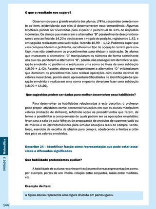 O que o resultado nos sugere?

                              Observamos que a grande maioria dos alunos, (74%), respondeu corretamen-
                       te	ao	item,	evidenciando	que	eles	já	desenvolveram	essa	competência.	Algumas	
                       hipóteses podem ser levantadas para explicar o percentual de 23% de respostas
                       incorretas.	Os	alunos	que	marcaram	a	alternativa	“B”	possivelmente	desconsidera-
                       ram	o	zero	ao	final	de	14,20	e	deslocaram	a	vírgula	de	posição,	registrando	1,42,	e	
                       em seguida realizaram uma subtração, fazendo 16,99 – 1,42. Podemos supor que
                       eles compreenderam o problema, escolheram o tipo de operação correta para rea-
                       lizar, mas não dominaram os procedimentos para efetuar a subtração. Os alunos
                       que	marcaram	a	alternativa	“C”	manipularam	os	números	de	forma	semelhante	
                       aos	que	res-	ponderam	a	alternativa	“B”,	porém,	não	conseguiram	identificar	a	ope-
                       ração envolvida no problema e realizaram uma soma ao invés de uma subtração
                       (16,99	+	1,42).	Aqueles	alunos	que	responderam	a	alternativa	“D”	evidenciaram	
                       que dominam os procedimentos para realizar operações com escrita decimal de
                       valores	monetários,	porém	ainda	apresentam	dificuldades	na	identificação	da	ope-
                       ração envolvida e realizaram uma soma enquanto deveriam fazer uma subtração
                       (16,99 + 14,20).

                       Que sugestões podem ser dadas para melhor desenvolver essa habilidade?

                             Para desenvolver as habilidades relacionadas a este descritor, o professor
                       pode	propor		atividades	como:	apresentar	situações	em	que	os	alunos	manipulem	
                       valores	 (imitação	 de	 dinheiro),	 refletindo	 sobre	 os	 procedimentos	 que	 fazem,	 de	
                       forma	a	possibilitar	a	compreensão	de	quais	podem	ser	as	operações	envolvidas;	
                       levar para a sala de aula folhetos de propaganda de produtos de supermercado ou
                       de móveis e de eletrodomésticos para simular situações reais de compra, venda,
                       troco, exercício de escolha de objetos para compra, obedecendo a limites e crité-
                       rios para os valores envolvidos.
Unidade 5 Matemática




                       Descritor 24 – Identificar fração como representação que pode estar asso-
                       ciada a diferentes significados

                       Que habilidade pretendemos avaliar?

                            A habilidade de o aluno reconhecer frações em diversas representações como,
                       por exemplo, partes de um inteiro, relação entre conjuntos, razão entre medidas,
                       etc.

                       Exemplo de item:

                       A	figura	abaixo	representa	uma	figura	dividida	em	partes	iguais.


   144
 