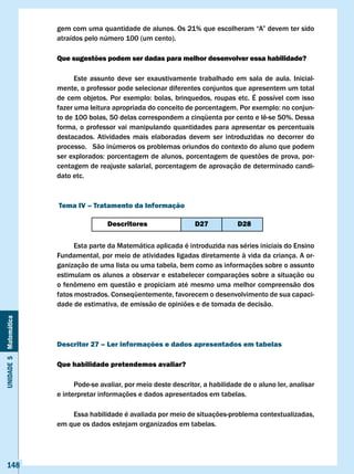gem	com	uma	quantidade	de	alunos.	Os	21%	que	escolheram	“A”	devem	ter	sido	
                       atraídos pelo número 100 (um cento).

                       Que sugestões podem ser dadas para melhor desenvolver essa habilidade?

                             Este assunto deve ser exaustivamente trabalhado em sala de aula. Inicial-
                       mente, o professor pode selecionar diferentes conjuntos que apresentem um total
                       de	cem	objetos.	Por	exemplo:	bolas,	brinquedos,	roupas	etc.	É	possível	com	isso	
                       fazer	uma	leitura	apropriada	do	conceito	de	porcentagem.	Por	exemplo:	no	conjun-
                       to	de	100	bolas,	50	delas	correspondem	a	cinqüenta	por	cento	e	lê-se	50%.	Dessa	
                       forma, o professor vai manipulando quantidades para apresentar os percentuais
                       destacados. Atividades mais elaboradas devem ser introduzidas no decorrer do
                       processo. São inúmeros os problemas oriundos do contexto do aluno que podem
                       ser	explorados:	porcentagem	de	alunos,	porcentagem	de	questões	de	prova,	por-
                       centagem de reajuste salarial, porcentagem de aprovação de determinado candi-
                       dato etc.



                       Tema Iv – Tratamento da Informação

                                       Descritores                   D27           D28

                             Esta parte da Matemática aplicada é introduzida nas séries iniciais do Ensino
                       Fundamental, por meio de atividades ligadas diretamente à vida da criança. A or-
                       ganização de uma lista ou uma tabela, bem como as informações sobre o assunto
                       estimulam os alunos a observar e estabelecer comparações sobre a situação ou
                       o	fenômeno	em	questão	e	propiciam	até	mesmo	uma	melhor	compreensão	dos	
                       fatos mostrados. Conseqüentemente, favorecem o desenvolvimento de sua capaci-
                       dade de estimativa, de emissão de opiniões e de tomada de decisão.
Unidade 5 Matemática




                       Descritor 27 – ler informações e dados apresentados em tabelas

                       Que habilidade pretendemos avaliar?

                             Pode-se avaliar, por meio deste descritor, a habilidade de o aluno ler, analisar
                       e interpretar informações e dados apresentados em tabelas.

                           Essa habilidade é avaliada por meio de situações-problema contextualizadas,
                       em que os dados estejam organizados em tabelas.




   148
 