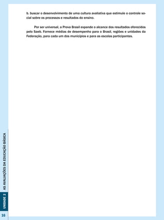 b. buscar o desenvolvimento de uma cultura avaliativa que estimule o controle so-
                                   cial sobre os processos e resultados do ensino.

                                        Por ser universal, a Prova Brasil expande o alcance dos resultados oferecidos
                                   pelo Saeb. Fornece médias de desempenho para o Brasil, regiões e unidades da
                                   Federação, para cada um dos municípios e para as escolas participantes.
AS AvALIAÇÕES DA EDUCAÇÃO BÁSICA
Unidade 2




16
 16
 