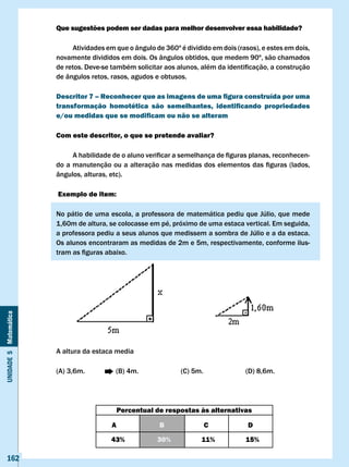 Que sugestões podem ser dadas para melhor desenvolver essa habilidade?

                            Atividades em que o ângulo de 360º é dividido em dois (rasos), e estes em dois,
                       novamente divididos em dois. Os ângulos obtidos, que medem 90º, são chamados
                       de	retos.	Deve-se	também	solicitar	aos	alunos,	além	da	identificação,	a	construção	
                       de ângulos retos, rasos, agudos e obtusos.

                       Descritor 7 – Reconhecer que as imagens de uma figura construída por uma
                       transformação homotética são semelhantes, identificando propriedades
                       e/ou medidas que se modificam ou não se alteram

                       com este descritor, o que se pretende avaliar?

                       	    A	habilidade	de	o	aluno	verificar	a	semelhança	de	figuras	planas,	reconhecen-
                       do	a	manutenção	ou	a	alteração	nas	medidas	dos	elementos	das	figuras	(lados,	
                       ângulos, alturas, etc).

                       Exemplo de item:

                       No	pátio	de	uma	escola,	a	professora	de	matemática	pediu	que	Júlio,	que	mede	
                       1,60m de altura, se colocasse em pé, próximo de uma estaca vertical. Em seguida,
                       a	professora	pediu	a	seus	alunos	que	medissem	a	sombra	de	Júlio	e	a	da	estaca.	
                       Os alunos encontraram as medidas de 2m e 5m, respectivamente, conforme ilus-
                       tram	as	figuras	abaixo.
Unidade 5 Matemática




                       A altura da estaca media

                       (A) 3,6m.          (B) 4m.              (C) 5m.               (D) 8,6m.




                                             Percentual de respostas às alternativas

                                         A               B               c            D

                                         43%            30%           11%            15%

   162
 