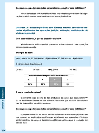 Que sugestões podem ser dadas para melhor desenvolver essa habilidade?

                            Muitas atividades com números inteiros, inicialmente apenas com uma ope-
                       ração e posteriormente mesclando as cinco operações básicas.




                       Descritor 19 – Resolver problema com números naturais, envolvendo dife-
                       rentes significados das operações (adição, subtração, multiplicação, di-
                       visão, potenciação)

                       com este descritor, o que se pretende avaliar?

                           A habilidade de o aluno resolver problemas utilizando-se das cinco operações
                       com números naturais.

                       Exemplo de item:

                       Num	cinema,	há	12	fileiras	com	16	poltronas	e	15	fileiras	com	18	poltronas.

                       O número total de poltronas é

                       (A) 192.            (B) 270.               (C) 462.               (D) 480.

                                       Percentual de respostas às alternativas

                                     A                B              c               D

                                     14%              16%            57%            9%
Unidade 5 Matemática




                       O que o resultado sugere?

                       	     O	problema	exige	a	soma	de	dois	produtos	e	os	alunos	que	assinalaram	“A”	
                       ou	“B”	resolveram	apenas	um	dos	produtos.	Os	alunos	que	optaram	pela	alterna-
                       tiva	“D”	devem	tê-la	escolhido	ao	acaso.

                       Que sugestões podem ser dadas para melhor desenvolver essa habilidade?

                             O professor deve trazer para a sala de aula diversas situações-problema em
                       que	 possam	 ser	 explorados	 os	 diferentes	 significados	 das	 operações.	 É	 interes-
                       sante incentivar os alunos a buscarem problemas práticos para a resolução em
                       sala de aula.


   176
 