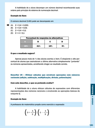 A habilidade de o aluno decompor um número decimal reconhecendo suas
ordens pelo princípio do sistema de numeração decimal.

Exemplo de item:

O número decimal 2,401 pode ser decomposto em

(A)   2 + 0,4 + 0,001
(B)   2 + 0,4 + 0,01
(C)   2 + 0,4 + 0,1
(D)   2 + 4 + 0,1

                    Percentual de respostas às alternativas
                A                  B             c       D

                26%            41%               19%      9%


O que o resultado sugere?

     Apenas pouco mais de ¼ dos alunos acertou o item. É eloqüente o alto per-
centual	de	alunos	que	assinalaram	a	última	alternativa	simplesmente	“juntando”	
os números apresentados, acreditando chegar ao resultado correto.




Descritor 25 – Efetuar cálculos que envolvam operações com números
racionais (adição, subtração, multiplicação, divisão, potenciação)

com este descritor, o que se pretende avaliar?




                                                                                   Unidade 5 Matemática
     A habilidade de o aluno efetuar cálculos de expressões com diferentes
representações dos números racionais e envolvendo as operações básicas do
conjunto Q.

Exemplo de item:

A	professora	de	matemática	propôs	como	exercício	a	expressão



                ( )( )
                    1+
                          1
                          3
                               ·       1 -
                                             1
                                             3




                                                                                  181
 