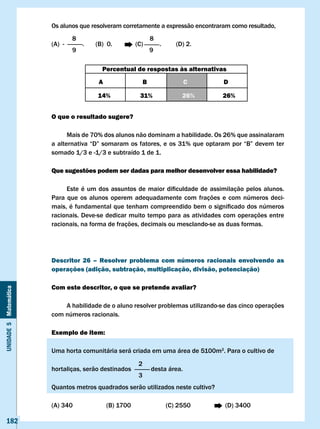 Os alunos que resolveram corretamente a expressão encontraram como resultado,
                               8                                8
                       (A) -       .   (B) 0.          (C)          .      (D) 2.
                               9                                9

                                          Percentual de respostas às alternativas
                                        A                   B                 c         D

                                        14%             31%                  26%        26%


                       O que o resultado sugere?

                             Mais de 70% dos alunos não dominam a habilidade. Os 26% que assinalaram
                       a	alternativa	“D”	somaram	os	fatores,	e	os	31%	que	optaram	por	“B”	devem	ter	
                       somado 1/3 e -1/3 e subtraído 1 de 1.

                       Que sugestões podem ser dadas para melhor desenvolver essa habilidade?

                       	    Este	 é	 um	 dos	 assuntos	 de	 maior	 dificuldade	 de	 assimilação	 pelos	 alunos.	
                       Para que os alunos operem adequadamente com frações e com números deci-
                       mais,	é	fundamental	que	tenham	compreendido	bem	o	significado	dos	números	
                       racionais. Deve-se dedicar muito tempo para as atividades com operações entre
                       racionais, na forma de frações, decimais ou mesclando-se as duas formas.




                       Descritor 26 – Resolver problema com números racionais envolvendo as
                       operações (adição, subtração, multiplicação, divisão, potenciação)

                       com este descritor, o que se pretende avaliar?
Unidade 5 Matemática




                           A habilidade de o aluno resolver problemas utilizando-se das cinco operações
                       com números racionais.

                       Exemplo de item:

                       Uma horta comunitária será criada em uma área de 5100m2. Para o cultivo de
                                                        2
                       hortaliças, serão destinados             desta área.
                                                        3
                       Quantos metros quadrados serão utilizados neste cultivo?

                       (A) 340              (B) 1700                    (C) 2550         (D) 3400

   182
 