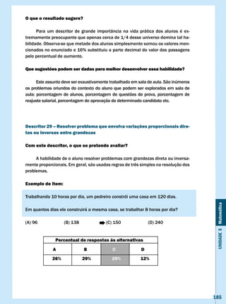 O que o resultado sugere?

      Para um descritor de grande importância na vida prática dos alunos é ex-
tremamente preocupante que apenas cerca de 1/4 desse universo domina tal ha-
bilidade. Observa-se que metade dos alunos simplesmente somou os valores men-
cionados no enunciado e 16% substituiu a parte decimal do valor das passagens
pelo percentual de aumento.

Que sugestões podem ser dadas para melhor desenvolver essa habilidade?

      Este assunto deve ser exaustivamente trabalhado em sala de aula. São inúmeros
os problemas oriundos do contexto do aluno que podem ser explorados em sala de
aula:	porcentagem	de	alunos,	porcentagem	de	questões	de	prova,	porcentagem	de	
reajuste salarial, porcentagem de aprovação de determinado candidato etc.




Descritor 29 – Resolver problema que envolva variações proporcionais dire-
tas ou inversas entre grandezas

com este descritor, o que se pretende avaliar?

     A habilidade de o aluno resolver problemas com grandezas direta ou inversa-
mente	proporcionais.	Em	geral,	são	usadas	regras	de	três	simples	na	resolução	dos	
problemas.

Exemplo de item:

Trabalhando 10 horas por dia, um pedreiro constrói uma casa em 120 dias.




                                                                                       Unidade 5 Matemática
Em quantos dias ele construirá a mesma casa, se trabalhar 8 horas por dia?

(A) 96             (B) 138              (C) 150               (D) 240


               Percentual de respostas às alternativas

             A               B             c              D
             26%             29%           29%           12%




                                                                                      185
 
