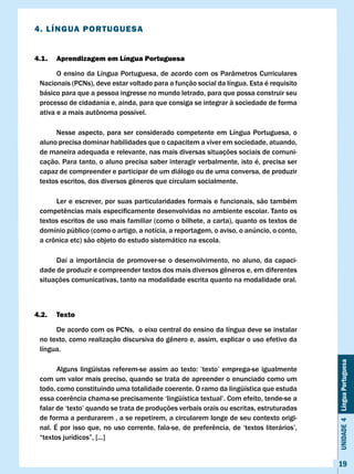 4. lÍNGUA PORTUGUESA


4.1.   Aprendizagem em língua Portuguesa

       O ensino da Língua Portuguesa, de acordo com os Parâmetros Curriculares
 Nacionais (PCNs), deve estar voltado para a função social da língua. Esta é requisito
 básico para que a pessoa ingresse no mundo letrado, para que possa construir seu
 processo de cidadania e, ainda, para que consiga se integrar à sociedade de forma
 ativa	e	a	mais	autônoma	possível.

      Nesse aspecto, para ser considerado competente em Língua Portuguesa, o
 aluno precisa dominar habilidades que o capacitem a viver em sociedade, atuando,
 de maneira adequada e relevante, nas mais diversas situações sociais de comuni-
 cação. Para tanto, o aluno precisa saber interagir verbalmente, isto é, precisa ser
 capaz de compreender e participar de um diálogo ou de uma conversa, de produzir
 textos	escritos,	dos	diversos	gêneros	que	circulam	socialmente.	

      Ler e escrever, por suas particularidades formais e funcionais, são também
 competências	mais	especificamente	desenvolvidas	no	ambiente	escolar.	Tanto	os	
 textos escritos de uso mais familiar (como o bilhete, a carta), quanto os textos de
 domínio público (como o artigo, a notícia, a reportagem, o aviso, o anúncio, o conto,
 a	crônica	etc)	são	objeto	do	estudo	sistemático	na	escola.

      Daí a importância de promover-se o desenvolvimento, no aluno, da capaci-
 dade	de	produzir	e	compreender	textos	dos	mais	diversos	gêneros	e,	em	diferentes	
 situações comunicativas, tanto na modalidade escrita quanto na modalidade oral.



4.2.   Texto

      De acordo com os PCNs, o eixo central do ensino da língua deve se instalar
 no	texto,	como	realização	discursiva	do	gênero	e,	assim,	explicar	o	uso	efetivo	da	
 língua.
                                                                                           Unidade 4 Língua Portuguesa


 	     Alguns	lingüistas	referem-se	 assim	 ao	texto:	 ’texto’	emprega-se	igualmente	
 com um valor mais preciso, quando se trata de apreender o enunciado como um
 todo, como constituindo uma totalidade coerente. O ramo da lingüística que estuda
 essa	coerência	chama-se	precisamente	‘lingüística	textual’.	Com	efeito,	tende-se	a	
 falar	de	‘texto’	quando	se	trata	de	produções	verbais	orais	ou	escritas,	estruturadas	
 de forma a perdurarem , a se repetirem, a circularem longe de seu contexto origi-
 nal.	É	por	isso	que,	no	uso	corrente,	fala-se,	de	preferência,	de	‘textos	literários’,	
 “textos	jurídicos”,	[...]


                                                                                           19
 