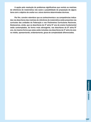 A	opção	pela	resolução	de	problemas	significativos	que	norteia	as	matrizes	
de	referência	de	matemática	não	exclui	a	possibilidade	de	proposição	de	alguns	
itens com o objetivo de avaliar se o aluno domina determinadas técnicas.

	     Por	fim,	convém	relembrar	que	os	conhecimentos	e	as	competências	indica-
das	nos	descritores	das	matrizes	de	referência	de	matemática	estão	presentes	nos	
currículos das unidades da Federação e nos Parâmetros Curriculares Nacionais.
Destacamos, ainda, que os descritores da 4ª série/5º ano do ensino fundamental
estão contemplados, de forma mais abrangente, nos descritores da 8ª série/9º
ano, da mesma forma que estes estão incluídos nos descritores da 3ª série do ensi-
no médio, apresentando, evidentemente, graus de complexidade diferenciados.




                                                                                      Unidade 5 Matemática




                                                                                     197
 