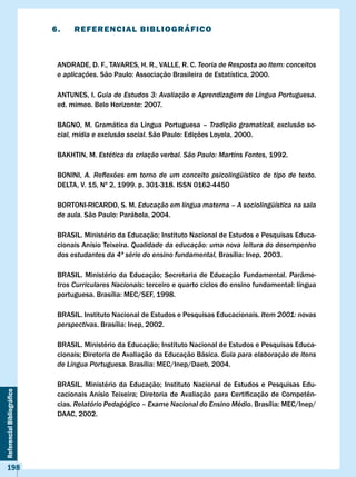 6.    REFERENcIAl BIBlIOGRÁFIcO



                             ANDRADE, D. F., TAvARES, H. R., vALLE, R. C. Teoria de Resposta ao Item: conceitos
                             e aplicações.	São	Paulo:	Associação	Brasileira	de	Estatística,	2000.

                             ANTUNES, I. Guia de Estudos 3: Avaliação e Aprendizagem de Língua Portuguesa.
                             ed.	mimeo.	Belo	Horizonte:	2007.

                             BAGNO, M. Gramática da Língua Portuguesa – Tradição gramatical, exclusão so-
                             cial, mídia e exclusão social.	São	Paulo:	Edições	Loyola,	2000.

                             BAKHTIN, M. Estética da criação verbal. São Paulo: Martins Fontes, 1992.

                             BONINI, A. Reflexões em torno de um conceito psicolingüístico de tipo de texto.
                             DELTA, v. 15, Nº 2, 1999. p. 301-318. ISSN 0162-4450

                             BORTONI-RICARDO, S. M. Educação em língua materna – A sociolingüística na sala
                             de aula.	São	Paulo:	Parábola,	2004.

                             BRASIL.	Ministério	da	Educação;	Instituto	Nacional	de	Estudos	e	Pesquisas	Educa-
                             cionais Anísio Teixeira. Qualidade da educação: uma nova leitura do desempenho
                             dos estudantes da 4ª série do ensino fundamental,	Brasília:	Inep,	2003.

                             BRASIL.	 Ministério	 da	 Educação;	 Secretaria	 de	 Educação	 Fundamental.	 Parâme-
                             tros Curriculares Nacionais:	terceiro	e	quarto	ciclos	do	ensino	fundamental:	língua	
                             portuguesa.	Brasília:	MEC/SEF,	1998.

                             BRASIL. Instituto Nacional de Estudos e Pesquisas Educacionais. Item 2001: novas
                             perspectivas.	Brasília:	Inep,	2002.

                             BRASIL.	Ministério	da	Educação;	Instituto	Nacional	de	Estudos	e	Pesquisas	Educa-
                             cionais;	Diretoria	de	Avaliação	da	Educação	Básica.	Guia para elaboração de itens
                             de Língua Portuguesa.	Brasília:	MEC/Inep/Daeb,	2004.

                             BRASIL.	 Ministério	 da	 Educação;	 Instituto	 Nacional	 de	 Estudos	 e	 Pesquisas	 Edu-
Referencial Bibliográfico




                             cacionais	 Anísio	 Teixeira;	 Diretoria	 de	 Avaliação	 para	 Certificação	 de	 Competên-
                             cias. Relatório Pedagógico – Exame Nacional do Ensino Médio.	Brasília:	MEC/Inep/
                             DAAC, 2002.




    198
 