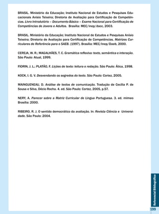 BRASIL.	 Ministério	 da	 Educação;	 Instituto	 Nacional	 de	 Estudos	 e	 Pesquisas	 Edu-
cacionais	 Anísio	 Teixeira;	 Diretoria	 de	 Avaliação	 para	 Certificação	 de	 Competên-
cias. Livro Introdutório – Documento Básico – Exame Nacional para Certificação de
Competências de Jovens e Adultos.		Brasília:	MEC/inep/dacc,	2003.

BRASIL.	Ministério	da	Educação;	Instituto	Nacional	de	Estudos	e	Pesquisas	Anísio	
Teixeira;	Diretoria	de	Avaliação	para	Certificação	de	Competências.	Matrizes Cur-
riculares de Referência para o SAEB.	(1997).	Brasília:	MEC/Inep/Daeb,	2000.

CEREJA,	W.	R.;	MAGALHÃES,	T.	C.	Gramática reflexiva: texto, semântica e interação.
São	Paulo:	Atual,	1999.

FIORIN,	J.	L.;	PLATÃO,	F.	Lições de texto: leitura e redação.	São	Paulo:	Ática,	1998.

KOCK, I. G. v. Desvendando os segredos do texto.	São	Paulo:	Cortez,	2005.

MAINGUENEAU, D. Análise de textos de comunicação. Tradução de Cecília P. de
Sousa	e	Silva,	Décio	Rocha.	4.	ed.	São	Paulo:	Cortez,	2005,	p.57.

NERY, A. Parecer sobre a Matriz Curricular de Língua Portuguesa. 3. ed. mimeo
Brasília:	2000.

RIBEIRO,	R.	J.	O	sentido	democrático	da	avaliação.	In:	Revista Ciência e Universi-
dade.	São	Paulo:	2004.




                                                                                             Referencial Bibliográfico




                                                                                            199
 