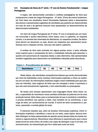 4.7. Exemplos de itens da 4ª série / 5º ano do Ensino Fundamental – língua
                              Portuguesa

                                     A seguir, são apresentados exemplos e análises pedagógicas de itens que
                               compuseram o teste de Língua Portuguesa – 4ª série/ 5ºano do ensino fundamen-
                               tal. Com base nos resultados, foram formuladas hipóteses sobre o desempenho
                               dos alunos e apresentadas sugestões de atividades que poderão ser desenvolvidas
                               em	sala	de	aula	e	de	gêneros	textuais	mais	apropriados	ao	desenvolvimento	de	
                               determinadas habilidades.

                                    Um item de Língua Portuguesa de 4ª série/ 5º ano é composto por um texto,
                               um enunciado e quatro alternativas. Entre essas, uma é o gabarito, ou resposta
                               correta, e as demais são chamadas de distratores, ou respostas erradas. Os distra-
                               tores devem ser plausíveis, ou seja, devem ser respostas que apresentem seme-
                               lhanças com a resposta correta, mas que não sejam o gabarito.

                               	   A	 análise	 do	 item	 está	 centrada	 em	 alguns	 pontos	 como:	 o	 texto	 utilizado	
                               como	suporte	para	a	composição	do	item;	a	habilidade	indicada	pelo	descritor;	o	
                               quadro com percentuais de respostas dadas a cada alternativa. São apresentadas
                               também sugestões para desenvolver as habilidades indicadas pelos descritores.


                               Tópico I – Procedimentos de leitura
                                       Descritores                 D1         D3         D4         D6        D11


                               	    Neste	tópico,	são	abordadas	competências	básicas	que	serão	demonstradas	
                               por	meio	de	habilidades	como:	localizar	informações	explícitas	e	inferir	as	implíci-
                               tas em um texto. As informações implícitas exigem maior habilidade para que pos-
                               sam ser inferidas, visto exigirem do leitor que ele extrapole o texto e reconheça o
                               que não está textualmente registrado, e sim subentendido ou pressuposto.

                                     Os textos nem sempre apresentam uma linguagem literal. Deve haver, en-
                               tão, a capacidade de reconhecer novos sentidos atribuídos às palavras em de uma
                               produção textual. Além disso, para a compreensão do que é conotativo e simbólico,
                               é	 preciso	 identificar	 não	 apenas	 a	 idéia,	 mas	 também	 ler	 as	 entrelinhas,	 o	 que						
Unidade 4 Língua Portuguesa




                               exige do leitor um conhecimento de mundo. A tarefa do leitor competente é, por-
                               tanto, apreender o sentido global do texto.

                                     É relevante ressaltar que, além de localizar informações explícitas, inferir in-
                               formações	implícitas	e	identificar	o	tema	de	um	texto,	neste	tópico,	deve-se	tam-
                               bém distinguir os fatos apresentados da opinião acerca desses fatos em textos nar-
                               rativos e argumentativos. Reconhecer essa diferença é essencial para que o aluno
                               possa tornar-se mais crítico, de modo a ser capaz de distinguir o que é um fato, um
                               acontecimento, da interpretação que lhe é dada pelo autor do texto.

     24
 