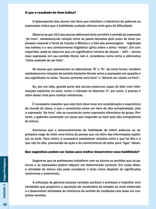 O que o resultado do item indica?

                              	    O	desempenho	dos	alunos	nos	itens	que	solicitam	a	inferência	de	palavras	ou	
                              expressões	indica	que	a	habilidade	avaliada	oferece	certo	grau	de	dificuldade.

                              	    Observa-se	que	31%	dos	alunos	obtiveram	êxito	ao	inferir	o	sentido	da	expressão	
                              “da	hora”,	estabelecendo	relação	entre	as	pistas	deixadas	pelo	autor	do	texto	(ex-
                              pressão	corporal	e	facial	de	Cascão	e	Mônica	e	a	fala	das	personagens				registrada	
                              nos	balões)	e	o	seu	conhecimento	lingüístico	(gíria)	sobre	o	tema	“moda”.	Em	con-
                              trapartida,	pode-se	observar	que	um	significativo	número	de	alunos	–	34%	–	tomou	
                              essa expressão em seu sentido literal, isto é, considerou como certa a alternativa
                              “tinha	acabado	de	ser	feito”.

                              	    Os	alunos	que	assinalaram	as	alternativas	“B”	e	“D”,	de	certa	forma,	também	
                              estabeleceram relações de sentido bastante literais entre a expressão em questão e
                              seu	significado	no	texto:	“durava	somente	uma	hora”	e	“deveria	ser	usado	na	hora”.

                                  Se, por um lado, grande parte dos alunos mostra-se capaz de lidar com infor-
                              mações explícitas no texto, como o indicado no descritor 1º, por outro, é preciso ir
                              além	desse	nível	para	realizar	inferências.

                              	     É	necessário	ressaltar	que	este	item	deve	levar	em	consideração	a	experiência	
                              de mundo do aluno, o que o caracteriza como um item de alta complexidade, pois
                              a	expressão	“da	hora”	não	se	caracteriza	como	expressão	idiomática	de	grupo.	Por-
                              tanto,	o	gabarito	contempla	um	aluno	que	responde	ao	item	pela	alta	competência	
                              de leitura.

                                   Conclui-se que o desenvolvimento da habilidade de inferir palavras ou ex-
                              pressões exige do leitor uma forma de pensar que vai além das informações explíci-
                              tas no texto. Para inferir, é necessário estabelecer relações entre o que foi dito e o
                              que	não	foi	dito,	precisando	da	ação	e	do	conhecimento	do	leitor	para	“ligar”	idéias.

                              Que sugestões podem ser dadas para melhor desenvolver essa habilidade?
Unidade 4 Língua Portuguesa




                                     Sugere-se que os professores trabalhem com os alunos os sentidos que as pa-
                              lavras e as expressões podem adquirir em determinado contexto. Em razão disso,
                              a	 atividade	 de	 leitura	 não	 pode	 considerar	 o	 texto	 como	 depósito	 de	 significados	
                              (sinônimos	e	antônimos).

                              	     A	utilização	de	gêneros	textuais	variados	auxiliará	o	professor	a	trabalhar	com	
                              atividades que propiciem a aquisição de vocabulário do simples ao mais elaborado
                              e	a	desenvolver	atividades	de	inferência	de	sentido	de	vocábulos	com	base	em	con-
                              textos variados.

     28
 
