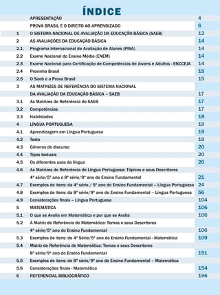 APRESENTAÇÃO
                                 ÍNDIcE                                                  4
       PROvA BRASIL E O DIREITO AO APRENDIzADO                                           6
1      O SISTEMA NACIONAL DE AvALIAÇÃO DA EDUCAÇÃO BÁSICA (SAEB)                         12
2      AS AvALIAÇÕES DA EDUCAÇÃO BÁSICA                                                  14
2.1.   Programa Internacional de Avaliação de Alunos (PISA)                              14
2.2    Exame Nacional do Ensino Médio (ENEM)                                             14
2.3	   Exame	Nacional	para	Certificação	de	Competências	de	Jovens	e	Adultos	-	ENCCEJA	   14
2.4    Provinha Brasil                                                                   15
2.5    O Saeb e a Prova Brasil                                                           15
3      AS MATRIzES DE REFERÊNCIA DO SISTEMA NACIONAL
       DA AvALIAÇÃO DA EDUCAÇÃO BÁSICA – SAEB                                            17
3.1	   As	Matrizes	de	Referência	do	SAEB	                                                17
3.2	   Competências	                                                                     17
3.3    Habilidades                                                                       18
4      LÍNGUA PORTUGUESA                                                                 19
4.1    Aprendizagem em Língua Portuguesa                                                 19
4.2    Texto                                                                             19
4.3	   Gêneros	de	discurso	                                                              20
4.4    Tipos textuais                                                                    20
4.5    Os diferentes usos da língua                                                      20
4.6	   As	Matrizes	de	Referência	de	Língua	Portuguesa:	Tópicos	e	seus	Descritores
       4ª série/5º ano e 8ª série/9º ano do Ensino Fundamental                            21
4.7	   Exemplos	de	itens:	da	4ª	série	/	5º	ano	do	Ensino	Fundamental	–	Língua	Portuguesa	 24
4.8	   Exemplos	de	itens:	da	8ª	série/9º	ano	do	Ensino	Fundamental	–	Língua	Portuguesa	 56
4.9	   Considerações	finais	–	Língua	Portuguesa	                                          104
5      MATEMÁTICA                                                                         106
5.1    O que se Avalia em Matemática e por que se Avalia                                  106
5.2	   A	Matriz	de	Referência	de	Matemática:	Temas	e	seus	Descritores
       4ª série/5º ano do Ensino Fundamental                                             106
5.3	   Exemplos	de	itens:	de	4ª	Série/5º	ano	do	Ensino	Fundamental	-	Matemática	         109
5.4	   Matriz	de	Referência	de	Matemática:	Temas	e	seus	Descritores
       8ª série/9º ano do Ensino Fundamental                                             151
5.5	   Exemplos	de	itens:	de	8ª	série/9º	ano	do	Ensino	Fundamental	–	Matemática	
5.6	   Considerações	finais	-	Matemática	                                                154
6      REFERENCIAL BIBLIOGRÁFICO                                                         196
 