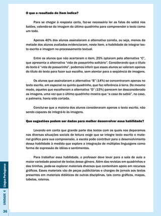O que o resultado do item indica?

                                   Para se chegar à resposta certa, faz-se necessário ler as falas do sabiá nos
                              balões, valendo-se da imagem do último quadrinho para compreender o texto como
                              um todo.

                                   Apenas 40% dos alunos assinalaram a alternativa correta, ou seja, menos da
                              metade dos alunos avaliados evidenciaram, neste item, a habilidade de integrar tex-
                              to escrito e imagem no processamento textual.

                              	     Entre	os	alunos	que	não	acertaram	o	item,	25%	optaram	pela	alternativa	“C”,	
                              que	apresenta	a	alternativa	“vida	de	passarinho	solitário”.	Considerando	que	o	título	
                              do	texto	é	“vida	de	passarinho”,	podemos	inferir	que	esses	alunos	se	valeram	apenas	
                              do	título	do	texto	para	fazer	sua	escolha,	sem	atentar	para	a	seqüência	de	imagens.

                              	     Os	alunos	que	assinalaram	a	alternativa	“B”	(14%)	se	concentraram	apenas	no	
                              texto	escrito,	em	especial	no	quinto	quadrinho,	que	faz	referência	à	terra.	Do	mesmo	
                              modo,	aqueles	que	escolheram	a	alternativa	“D”	(15%)	parecem	ter	desconsiderado	
                              as	imagens,	uma	vez	que	o	último	quadrinho	mostra	que	“a	casa	do	sabiá”,	no	caso,	
                              a palmeira, havia sido cortada.

                                  Conclui-se que a maioria dos alunos consideraram apenas o texto escrito, não
                              sendo capazes de integrá-lo às imagens.

                              Que sugestões podem ser dadas para melhor desenvolver essa habilidade?

                                    Levando em conta que grande parte dos textos com os quais nos deparamos
                              nas diversas situações sociais de leitura exige que se integre texto escrito e mate-
                              rial	gráfico	para	sua	compreensão,	a	escola	pode	contribuir	para	o	desenvolvimento	
                              dessa habilidade à medida que explore a integração de múltiplas linguagens como
                              forma de expressão de idéias e sentimentos.

                                    Para trabalhar essa habilidade, o professor deve levar para a sala de aula a
                              maior	variedade	possível	de	textos	desse	gênero.	Além	das	revistas	em	quadrinhos	e	
Unidade 4 Língua Portuguesa




                              das tirinhas, pode-se explorar materiais diversos que contenham apoio em recursos
                              gráficos.	Esses	materiais	vão	de	peças	publicitárias	e	charges	de	jornais	aos	textos	
                              presentes	em	materiais	didáticos	de	outras	disciplinas,	tais	como	gráficos,	mapas,	
                              tabelas, roteiros.




     36
 