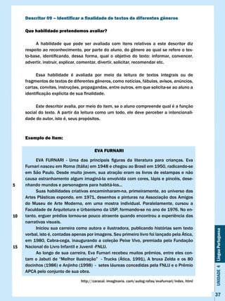 Descritor 09 – Identificar a finalidade de textos de diferentes gêneros

     Que habilidade pretendemos avaliar?

          A habilidade que pode ser avaliada com itens relativos a este descritor diz
     respeito	ao	reconhecimento,	por	parte	do	aluno,	do	gênero	ao	qual	se	refere	o	tex-
     to-base,	 identificando,	 dessa	 forma,	 qual	 o	 objetivo	 do	 texto:	 informar,	 convencer,					
     advertir, instruir, explicar, comentar, divertir, solicitar, recomendar etc.

          Essa habilidade é avaliada por meio da leitura de textos integrais ou de
     fragmentos	de	textos	de	diferentes	gêneros,	como	notícias,	fábulas,	avisos,	anúncios,	
     cartas, convites, instruções, propagandas, entre outros, em que solicita-se ao aluno a
     identificação	explícita	de	sua	finalidade.

          Este descritor avalia, por meio do item, se o aluno compreende qual é a função
     social do texto. A partir da leitura como um todo, ele deve perceber a intencionali-
     dade do autor, isto é, seus propósitos.



     Exemplo de item:

                                            EvA FURNARI

     	    EVA	 FURNARI	 -	 Uma	 das	 principais	 figuras	 da	 literatura	 para	 crianças.	 Eva						
     Furnari nasceu em Roma (Itália) em 1948 e chegou ao Brasil em 1950, radicando-se
     em São Paulo. Desde muito jovem, sua atração eram os livros de estampas e não
     causa estranhamento algum imaginá-Ia envolvida com cores, lápis e pincéis, dese-
5    nhando mundos e personagens para habitá-Ios...
          Suas habilidades criativas encaminharam-na, primeiramente, ao universo das
     Artes Plásticas expondo, em 1971, desenhos e pinturas na Associação dos Amigos
     do Museu de Arte Moderna, em uma mostra individual. Paralelamente, cursou a
     Faculdade de Arquitetura e Urbanismo da USP, formando-se no ano de 1976. No en-
10   tanto,	erguer	prédios	tornou-se	pouco	atraente	quando	encontrou	a	experiência	das	
     narrativas visuais.
          Iniciou sua carreira como autora e ilustradora, publicando histórias sem texto
                                                                                                           Unidade 4 Língua Portuguesa


     verbal, isto é, contadas apenas por imagens. Seu primeiro livro foi lançado pela Ática,
     em 1980, Cabra-cega, inaugurando a coleção Peixe vivo, premiada pela Fundação
15   Nacional	do	Livro	Infantil	e	Juvenil	-FNLlJ.
     	    Ao	longo	de	sua	carreira,	Eva	Furnari	recebeu	muitos	prêmios,	entre	eles	con-
     tam	 o	 Jabuti	 de	 “Melhor	 Ilustração”	 	 -	 Trucks	 (Ática,	 1991),	 A	 bruxa	 Zelda	 e	 os	 80	
     docinhos	(1986)	e	Anjinho	(1998)		-		setes	láureas	concedidas	pela	FNLlJ	e	o	Prêmio	
     APCA pelo conjunto de sua obra.

                                     http://caracal.	imaginaria.	cam/autog	rafas/evafurnari/index.	html


                                                                                                           37
 