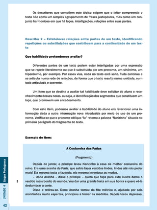 Os descritores que compõem este tópico exigem que o leitor compreenda o
                                  texto não como um simples agrupamento de frases justapostas, mas como um con-
                                  junto harmonioso em que há laços, interligações, relações entre suas partes.




                                  Descritor 2 – Estabelecer relações entre partes de um texto, identificando
                                  repetições ou substituições que contribuem para a continuidade de um tex-
                                  to

                                  Que habilidade pretendemos avaliar?

                                       Diferentes partes de um texto podem estar interligadas por uma expressão
                                  que	se	repete	literalmente	ou	que	é	substituída	por	um	pronome,	um	sinônimo,	um							
                                  hiperônimo,	por	exemplo.	Por	essas	vias,	nada	no	texto	está	solto.	Tudo	continua	e	
                                  se articula numa rede de relações, de forma que o texto resulta numa unidade, num
                                  todo articulado e coerente.

                                        Um item que se destina a avaliar tal habilidade deve solicitar do aluno o reco-
                                  nhecimento	desses	nexos,	ou	seja,	a	identificação	dos	segmentos	que	constituem	um	
                                  laço, que promovem um encadeamento.

                                       Com este item, podemos avaliar a habilidade do aluno em relacionar uma in-
                                  formação dada a outra informação nova introduzida por meio do uso de um pro-
                                  nome.	Verifica-se	que	o	pronome	oblíquo	“la”	retoma	a	palavra	“Narizinho”	situada	no	
                                  primeiro parágrafo do fragmento do texto.



                                  Exemplo de item:


                                                                  A costureira das Fadas

                                                                          (Fragmento)
Unidade 4 Língua Portuguesa




                                        Depois do jantar, o príncipe levou Narizinho à casa da melhor costureira do
                                  reino. Era uma aranha de Paris, que sabia fazer vestidos lindos, lindos até não poder
                                  mais! Ela mesma tecia a fazenda, ela mesma inventava as modas.
                                        – Dona Aranha – disse o príncipe – quero que faça para esta ilustre dama o
                              5   vestido	mais	bonito	do	mundo.	Vou	dar	uma	grande	festa	em	sua	honra	e	quero	vê-la	
                                  deslumbrar a corte.
                                  	     Disse	 e	 retirou-se.	 Dona	 Aranha	 tomou	 da	 fita	 métrica	 e,	 ajudada	 por	 seis					
                                  aranhinhas muito espertas, principiou a tomar as medidas. Depois teceu depressa,


     42
 