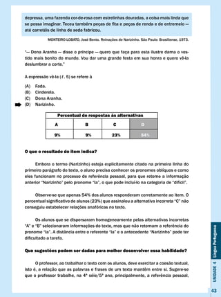 depressa, uma fazenda cor-de-rosa com estrelinhas douradas, a coisa mais linda que
se	possa	imaginar.	Teceu	também	peças	de	fita	e	peças	de	renda	e	de	entremeio	—	
até carretéis de linha de seda fabricou.

            MONTEIRO	LOBATO,	José	Bento.	Reinações	de	Narizinho.	São	Paulo:	Brasiliense,	1973.


“— Dona Aranha — disse o príncipe — quero que faça para esta ilustre dama o ves-
tido	mais	bonito	do	mundo.	Vou	dar	uma	grande	festa	em	sua	honra	e	quero	vê-la	
deslumbrar	a	corte.”

A	expressão	vê-la	(ℓ.	5)	se	refere	à

(A)   Fada.
(B)   Cinderela.
(C)   Dona Aranha.
(D)   Narizinho.

                 Percentual de respostas às alternativas

                A                B                c               D

               9%                9%              23%              54%


O que o resultado do item indica?

      Embora o termo (Narizinho) esteja explicitamente citado na primeira linha do
primeiro parágrafo do texto, o aluno precisa conhecer os pronomes oblíquos e como
eles	funcionam	no	processo	de	referência	pessoal,	para	que	retome	a	informação	
anterior	“Narizinho”	pelo	pronome	“la”,	o	que	pode	incluí-lo	na	categoria	de	“difícil”.	

     Observe-se que apenas 54% dos alunos responderam corretamente ao item. O
percentual	significativo	de	alunos	(23%)	que	assinalou	a	alternativa	incorreta	“C”	não	
conseguiu estabelecer relações anafóricas no texto.

      Os alunos que se dispersaram homogeneamente pelas alternativas incorretas
“A”	e	“B”	selecionaram	informações	do	texto,	mas	que	não	retomam	a	referência	do	
                                                                                                 Unidade 4 Língua Portuguesa


pronome	“la”.	A	distância	entre	o	referente	“la”	e	o	antecedente	“Narizinho”	pode	ter	
dificultado	a	tarefa.

Que sugestões podem ser dadas para melhor desenvolver essa habilidade?

      O professor, ao trabalhar o texto com os alunos, deve exercitar a coesão textual,
isto	é,	a	relação	que	as	palavras	e	frases	de	um	texto	mantêm	entre	si.	Sugere-se	
que	o	professor	trabalhe,	na	4ª	séie/5ª	ano,	principalmente,	a	referência	pessoal,	


                                                                                                 43
 