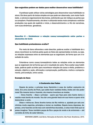 Que sugestões podem ser dadas para melhor desenvolver essa habilidade?

                                        O professor pode utilizar várias estratégias para desenvolver essa habilidade no
                                   aluno. Ele deve partir de textos simples em que pode ser observada, com maior facili-
                                   dade, a estrutura organizacional dos textos, solicitando que ele indique as partes que
                                   os compõem. Paulatinamente, ele deve ir utilizando textos mais complexos e solicitar
                                   produções	nas	quais	ele	explicite	o	início,	o	desenvolvimento	e	o	fim	de	narrativas,	
                                   com suas dinâmicas geradoras.




                                   Descritor 8 – Estabelecer a relação causa/conseqüência entre partes e
                                   elementos do texto

                                   Que habilidade pretendemos avaliar?

                                         Por meio de itens referentes a este descritor, pode-se avaliar a habilidade de o
                                   aluno reconhecer os motivos pelos quais os fatos são apresentados no texto, ou seja,
                                   as relações expressas entre os elementos que se organizam, de forma que um é re-
                                   sultado do outro.

                                   	    Entende-se	 como	 causa/conseqüência	 todas	 as	 relações	 entre	 os	 elementos	
                                   que se organizam de tal forma que um é resultado do outro. Para avaliar essa habili-
                                   dade, pode-se pedir ao leitor para reconhecer relações de causa e efeito, problema e
                                   solução,	objetivo	e	ação,	afirmação	e	comprovação,	justificativa,	motivo	e	comporta-
                                   mento, pré-condição, entre outras.

                                   Exemplo de item:

                                                                  A costureira das Fadas

                                         Depois do jantar, o príncipe levou Narizinho à casa da melhor costureira do
                                   reino. Era uma aranha de Paris, que sabia fazer vestidos lindos, lindos até não poder
                                   mais! Ela mesma tecia a fazenda, ela mesma inventava as modas.
                                         – Dona Aranha – disse o príncipe – quero que faça para esta ilustre dama o
Unidade 4 Língua Portuguesa




                              5    vestido	mais	bonito	do	mundo.	Vou	dar	uma	grande	festa	em	sua	honra	e	quero	vê-la	
                                   deslumbrar a corte.
                                   	     Disse	e	retirou-se.	Dona	Aranha	tomou	da	fita	métrica	e,	ajudada	por	seis	ara-
                                   nhinhas muito espertas, principiou a tomar as medidas. Depois teceu depressa, de-
                                   pressa, uma fazenda cor-de-rosa com estrelinhas douradas, a coisa mais linda que se
                              10   possa	imaginar.	Teceu	também	peças	de	fita	e	peças	de	renda	e	de	entremeio	—	até	
                                   carretéis de linha de seda fabricou.

                                               MONTEIRO	LOBATO,	José	Bento.	Reinações	de	Narizinho.	São	Paulo:	Brasiliense,	1973.


     46
 