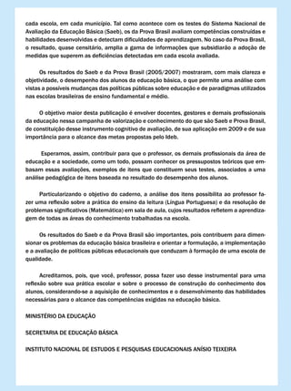 cada escola, em cada município. Tal como acontece com os testes do Sistema Nacional de
Avaliação	da	Educação	Básica	(Saeb),	os	da	Prova	Brasil	avaliam	competências	construídas	e	
habilidades	desenvolvidas	e	detectam	dificuldades	de	aprendizagem.	No	caso	da	Prova	Brasil,	
o resultado, quase censitário, amplia a gama de informações que subsidiarão a adoção de
medidas	que	superem	as	deficiências	detectadas	em	cada	escola	avaliada.

      Os resultados do Saeb e da Prova Brasil (2005/2007) mostraram, com mais clareza e
objetividade, o desempenho dos alunos da educação básica, o que permite uma análise com
vistas a possíveis mudanças das políticas públicas sobre educação e de paradigmas utilizados
nas escolas brasileiras de ensino fundamental e médio.

	    O	objetivo	maior	desta	publicação	é	envolver	docentes,	gestores	e	demais	profissionais	
da educação nessa campanha de valorização e conhecimento do que são Saeb e Prova Brasil,
de constituição desse instrumento cognitivo de avaliação, de sua aplicação em 2009 e de sua
importância para o alcance das metas propostas pelo Ideb.

	    	Esperamos,	assim,	contribuir	para	que	o	professor,	os	demais	profissionais	da	área	de	
educação e a sociedade, como um todo, possam conhecer os pressupostos teóricos que em-
basam essas avaliações, exemplos de itens que constituem seus testes, associados a uma
análise pedagógica de itens baseada no resultado do desempenho dos alunos.

     Particularizando o objetivo do caderno, a análise dos itens possibilita ao professor fa-
zer	uma	reflexão	sobre	a	prática	do	ensino	da	leitura	(Língua	Portuguesa)	e	da	resolução	de					
problemas	significativos	(Matemática)	em	sala	de	aula,	cujos	resultados	refletem	a	aprendiza-
gem de todas as áreas do conhecimento trabalhadas na escola.

     Os resultados do Saeb e da Prova Brasil são importantes, pois contribuem para dimen-
sionar os problemas da educação básica brasileira e orientar a formulação, a implementação
e a avaliação de políticas públicas educacionais que conduzam à formação de uma escola de
qualidade.

	     Acreditamos,	 pois,	 que	 você,	 professor,	 possa	 fazer	 uso	 desse	 instrumental	 para	 uma	
reflexão	 sobre	 sua	 prática	 escolar	 e	 sobre	 o	 processo	 de	 construção	 do	 conhecimento	 dos	
alunos, considerando-se a aquisição de conhecimentos e o desenvolvimento das habilidades
necessárias	para	o	alcance	das	competências	exigidas	na	educação	básica.

MINISTÉRIO DA EDUCAÇÃO

SECRETARIA DE EDUCAÇÃO BÁSICA

INSTITUTO NACIONAL DE ESTUDOS E PESQUISAS EDUCACIONAIS ANÍSIO TEIXEIRA
 