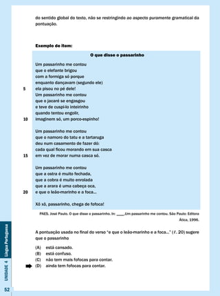 do sentido global do texto, não se restringindo ao aspecto puramente gramatical da
                                   pontuação.



                                   Exemplo de item:

                                                                   O que disse o passarinho

                                   Um passarinho me contou
                                   que o elefante brigou
                                   com a formiga só porque
                                   enquanto dançavam (segundo ele)
                              5    ela pisou no pé dele!
                                   Um passarinho me contou
                                   que o jacaré se engasgou
                                   e teve de cuspi-lo inteirinho
                                   quando tentou engolir,
                              10   imaginem só, um porco-espinho!

                                   Um passarinho me contou
                                   que o namoro do tatu e a tartaruga
                                   deu	num	casamento	de	fazer	dó:	
                                   cada	qual	ficou	morando	em	sua	casca
                              15   em vez de morar numa casca só.

                                   Um passarinho me contou
                                   que a ostra é muito fechada,
                                   que a cobra é muito enrolada
                                   que a arara é uma cabeça oca,
                              20   e que o leão-marinho e a foca...

                                   Xô	xô,	passarinho,	chega	de	fofoca!

                                     PAES,	José	Paulo.	O	que	disse	o	passarinho.	In:	____.Um	passarinho	me	contou.	São	Paulo:	Editora	
                                                                                                                         Ática, 1996.
Unidade 4 Língua Portuguesa




                                   A	pontuação	usada	no	final	do	verso	“e	que	o	leão-marinho	e	a	foca...”	(ℓ.	20)	sugere	
                                   que o passarinho

                                   (A)   está cansado.
                                   (B)   está confuso.
                                   (C)   não tem mais fofocas para contar.
                                   (D)   ainda tem fofocas para contar.




     52
 